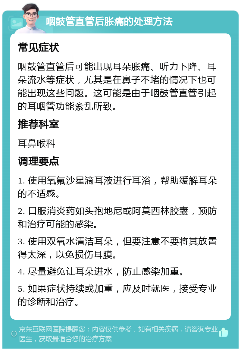 咽鼓管直管后胀痛的处理方法 常见症状 咽鼓管直管后可能出现耳朵胀痛、听力下降、耳朵流水等症状，尤其是在鼻子不堵的情况下也可能出现这些问题。这可能是由于咽鼓管直管引起的耳咽管功能紊乱所致。 推荐科室 耳鼻喉科 调理要点 1. 使用氧氟沙星滴耳液进行耳浴，帮助缓解耳朵的不适感。 2. 口服消炎药如头孢地尼或阿莫西林胶囊，预防和治疗可能的感染。 3. 使用双氧水清洁耳朵，但要注意不要将其放置得太深，以免损伤耳膜。 4. 尽量避免让耳朵进水，防止感染加重。 5. 如果症状持续或加重，应及时就医，接受专业的诊断和治疗。