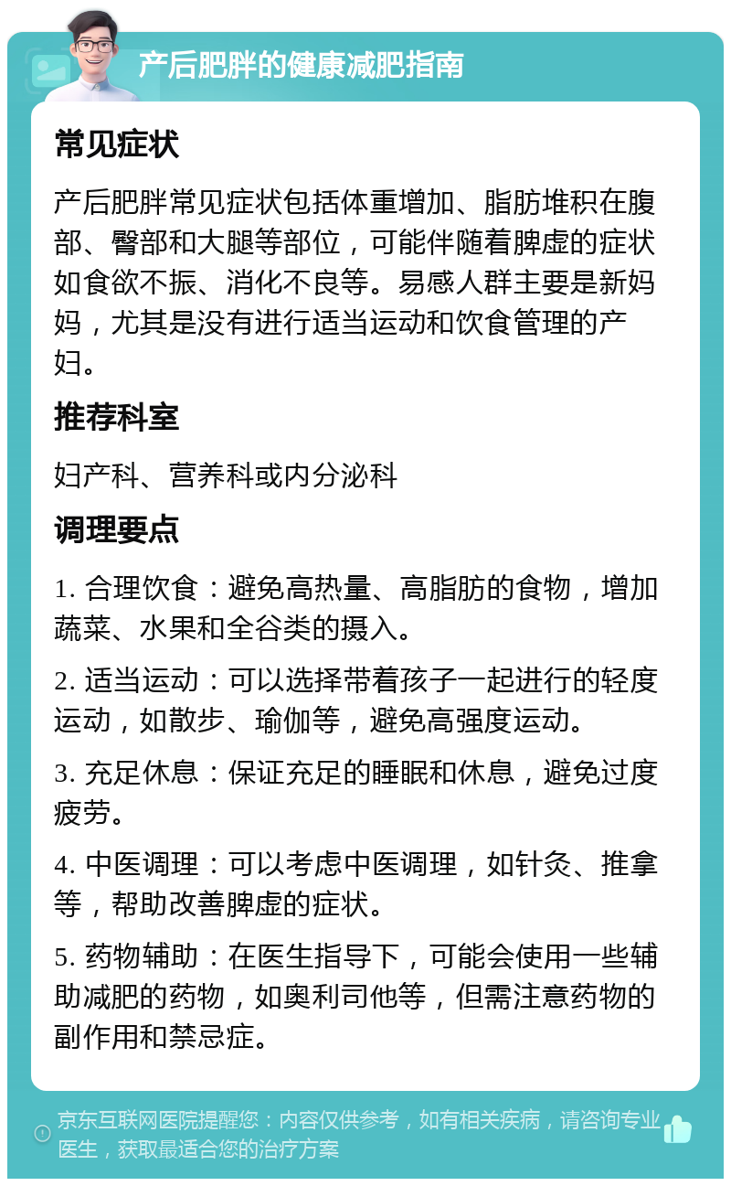 产后肥胖的健康减肥指南 常见症状 产后肥胖常见症状包括体重增加、脂肪堆积在腹部、臀部和大腿等部位，可能伴随着脾虚的症状如食欲不振、消化不良等。易感人群主要是新妈妈，尤其是没有进行适当运动和饮食管理的产妇。 推荐科室 妇产科、营养科或内分泌科 调理要点 1. 合理饮食：避免高热量、高脂肪的食物，增加蔬菜、水果和全谷类的摄入。 2. 适当运动：可以选择带着孩子一起进行的轻度运动，如散步、瑜伽等，避免高强度运动。 3. 充足休息：保证充足的睡眠和休息，避免过度疲劳。 4. 中医调理：可以考虑中医调理，如针灸、推拿等，帮助改善脾虚的症状。 5. 药物辅助：在医生指导下，可能会使用一些辅助减肥的药物，如奥利司他等，但需注意药物的副作用和禁忌症。