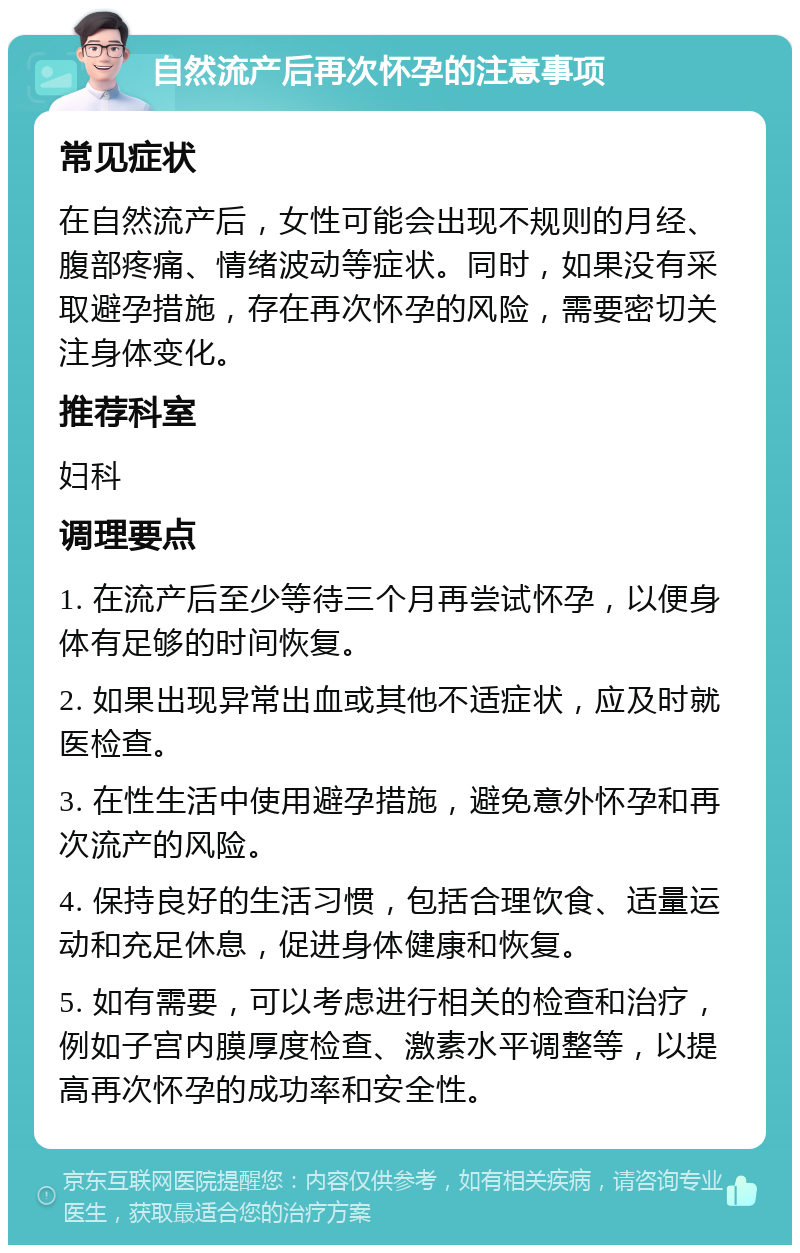 自然流产后再次怀孕的注意事项 常见症状 在自然流产后，女性可能会出现不规则的月经、腹部疼痛、情绪波动等症状。同时，如果没有采取避孕措施，存在再次怀孕的风险，需要密切关注身体变化。 推荐科室 妇科 调理要点 1. 在流产后至少等待三个月再尝试怀孕，以便身体有足够的时间恢复。 2. 如果出现异常出血或其他不适症状，应及时就医检查。 3. 在性生活中使用避孕措施，避免意外怀孕和再次流产的风险。 4. 保持良好的生活习惯，包括合理饮食、适量运动和充足休息，促进身体健康和恢复。 5. 如有需要，可以考虑进行相关的检查和治疗，例如子宫内膜厚度检查、激素水平调整等，以提高再次怀孕的成功率和安全性。