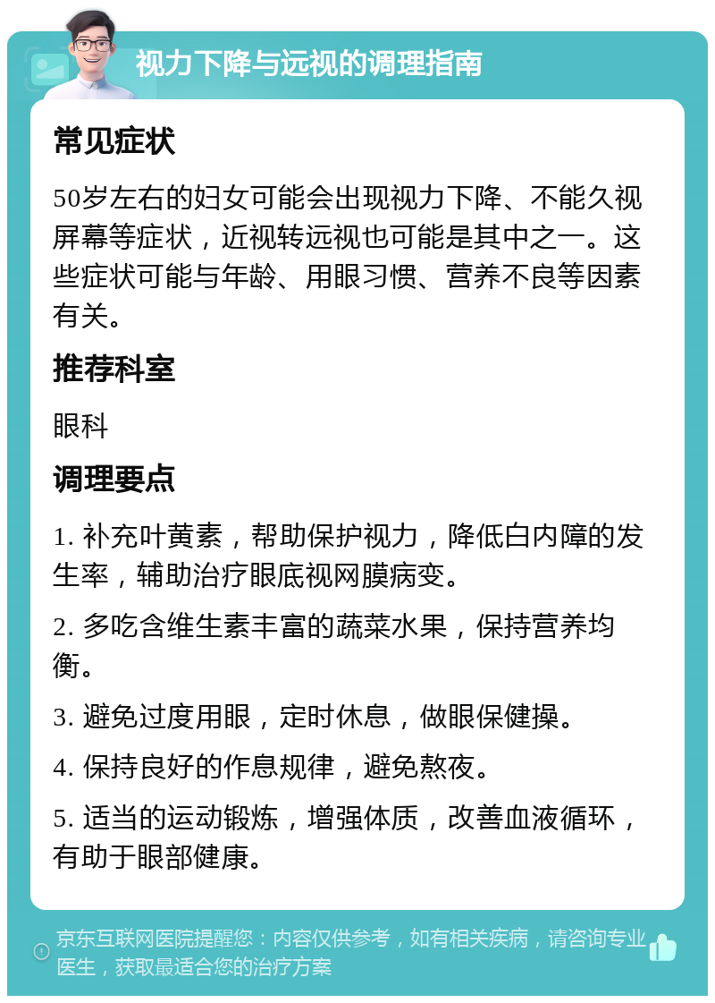 视力下降与远视的调理指南 常见症状 50岁左右的妇女可能会出现视力下降、不能久视屏幕等症状，近视转远视也可能是其中之一。这些症状可能与年龄、用眼习惯、营养不良等因素有关。 推荐科室 眼科 调理要点 1. 补充叶黄素，帮助保护视力，降低白内障的发生率，辅助治疗眼底视网膜病变。 2. 多吃含维生素丰富的蔬菜水果，保持营养均衡。 3. 避免过度用眼，定时休息，做眼保健操。 4. 保持良好的作息规律，避免熬夜。 5. 适当的运动锻炼，增强体质，改善血液循环，有助于眼部健康。