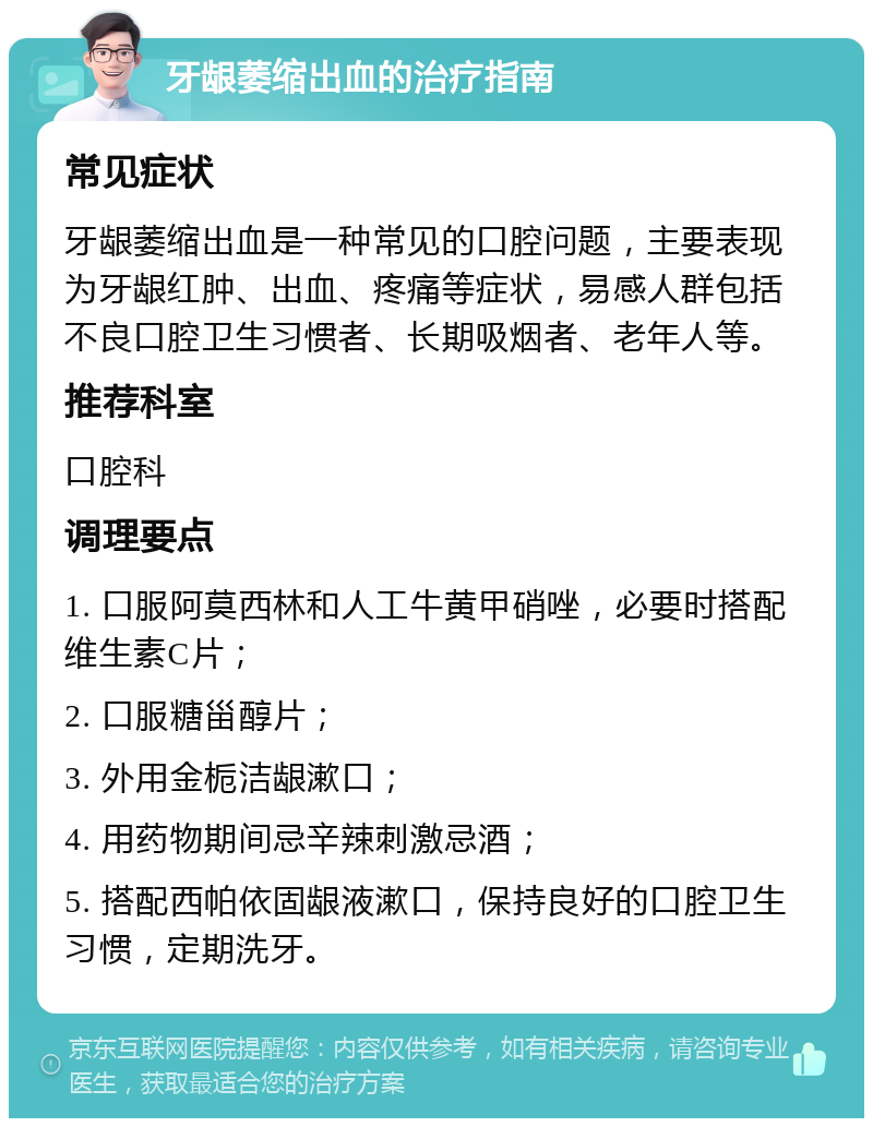 牙龈萎缩出血的治疗指南 常见症状 牙龈萎缩出血是一种常见的口腔问题，主要表现为牙龈红肿、出血、疼痛等症状，易感人群包括不良口腔卫生习惯者、长期吸烟者、老年人等。 推荐科室 口腔科 调理要点 1. 口服阿莫西林和人工牛黄甲硝唑，必要时搭配维生素C片； 2. 口服糖甾醇片； 3. 外用金栀洁龈漱口； 4. 用药物期间忌辛辣刺激忌酒； 5. 搭配西帕依固龈液漱口，保持良好的口腔卫生习惯，定期洗牙。