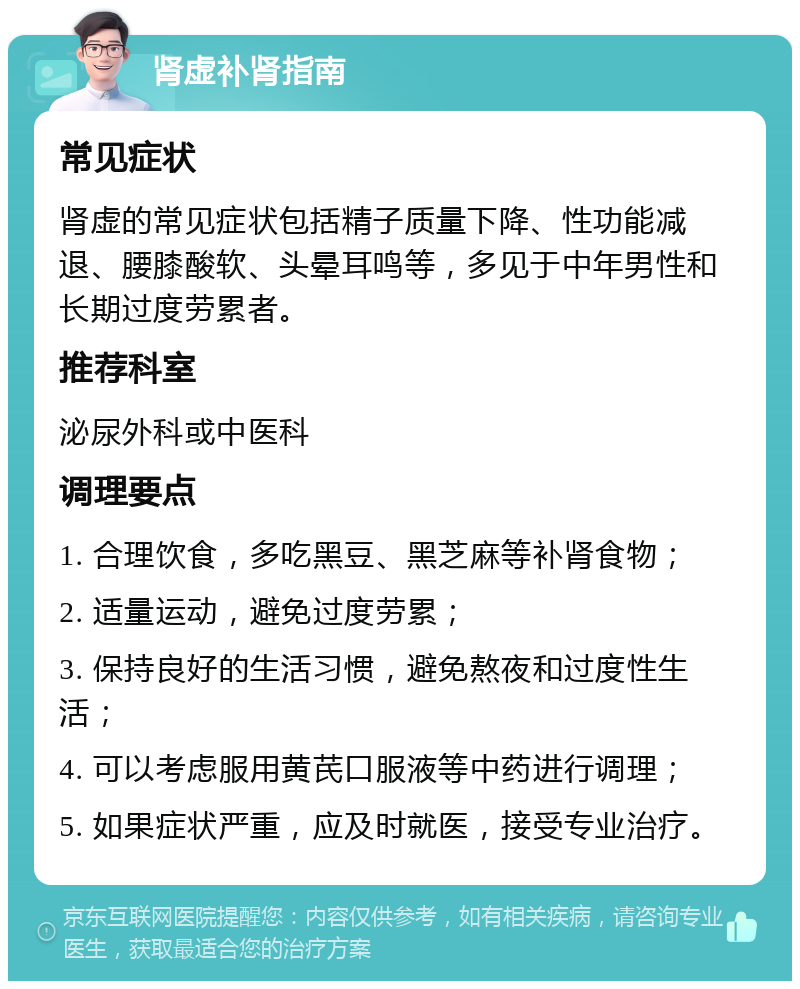 肾虚补肾指南 常见症状 肾虚的常见症状包括精子质量下降、性功能减退、腰膝酸软、头晕耳鸣等，多见于中年男性和长期过度劳累者。 推荐科室 泌尿外科或中医科 调理要点 1. 合理饮食，多吃黑豆、黑芝麻等补肾食物； 2. 适量运动，避免过度劳累； 3. 保持良好的生活习惯，避免熬夜和过度性生活； 4. 可以考虑服用黄芪口服液等中药进行调理； 5. 如果症状严重，应及时就医，接受专业治疗。