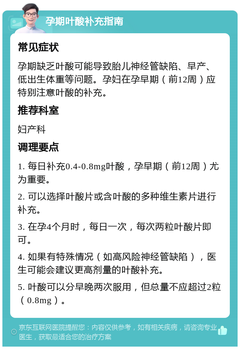 孕期叶酸补充指南 常见症状 孕期缺乏叶酸可能导致胎儿神经管缺陷、早产、低出生体重等问题。孕妇在孕早期（前12周）应特别注意叶酸的补充。 推荐科室 妇产科 调理要点 1. 每日补充0.4-0.8mg叶酸，孕早期（前12周）尤为重要。 2. 可以选择叶酸片或含叶酸的多种维生素片进行补充。 3. 在孕4个月时，每日一次，每次两粒叶酸片即可。 4. 如果有特殊情况（如高风险神经管缺陷），医生可能会建议更高剂量的叶酸补充。 5. 叶酸可以分早晚两次服用，但总量不应超过2粒（0.8mg）。