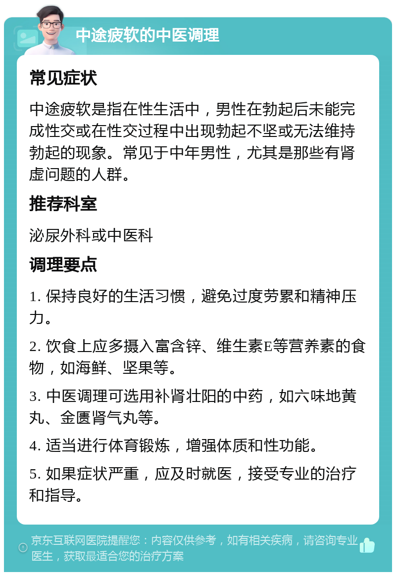 中途疲软的中医调理 常见症状 中途疲软是指在性生活中，男性在勃起后未能完成性交或在性交过程中出现勃起不坚或无法维持勃起的现象。常见于中年男性，尤其是那些有肾虚问题的人群。 推荐科室 泌尿外科或中医科 调理要点 1. 保持良好的生活习惯，避免过度劳累和精神压力。 2. 饮食上应多摄入富含锌、维生素E等营养素的食物，如海鲜、坚果等。 3. 中医调理可选用补肾壮阳的中药，如六味地黄丸、金匮肾气丸等。 4. 适当进行体育锻炼，增强体质和性功能。 5. 如果症状严重，应及时就医，接受专业的治疗和指导。