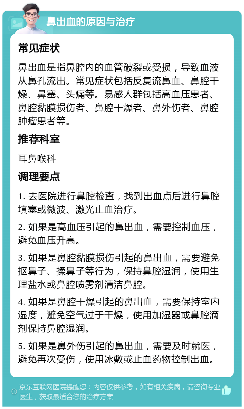 鼻出血的原因与治疗 常见症状 鼻出血是指鼻腔内的血管破裂或受损，导致血液从鼻孔流出。常见症状包括反复流鼻血、鼻腔干燥、鼻塞、头痛等。易感人群包括高血压患者、鼻腔黏膜损伤者、鼻腔干燥者、鼻外伤者、鼻腔肿瘤患者等。 推荐科室 耳鼻喉科 调理要点 1. 去医院进行鼻腔检查，找到出血点后进行鼻腔填塞或微波、激光止血治疗。 2. 如果是高血压引起的鼻出血，需要控制血压，避免血压升高。 3. 如果是鼻腔黏膜损伤引起的鼻出血，需要避免抠鼻子、揉鼻子等行为，保持鼻腔湿润，使用生理盐水或鼻腔喷雾剂清洁鼻腔。 4. 如果是鼻腔干燥引起的鼻出血，需要保持室内湿度，避免空气过于干燥，使用加湿器或鼻腔滴剂保持鼻腔湿润。 5. 如果是鼻外伤引起的鼻出血，需要及时就医，避免再次受伤，使用冰敷或止血药物控制出血。