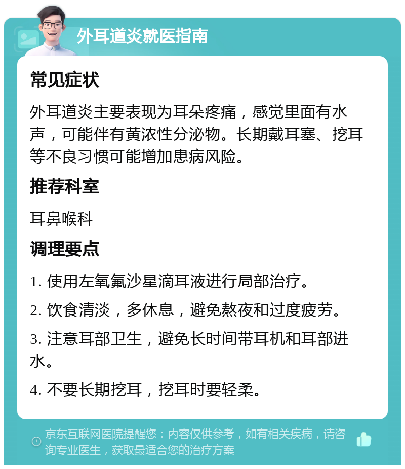 外耳道炎就医指南 常见症状 外耳道炎主要表现为耳朵疼痛，感觉里面有水声，可能伴有黄浓性分泌物。长期戴耳塞、挖耳等不良习惯可能增加患病风险。 推荐科室 耳鼻喉科 调理要点 1. 使用左氧氟沙星滴耳液进行局部治疗。 2. 饮食清淡，多休息，避免熬夜和过度疲劳。 3. 注意耳部卫生，避免长时间带耳机和耳部进水。 4. 不要长期挖耳，挖耳时要轻柔。