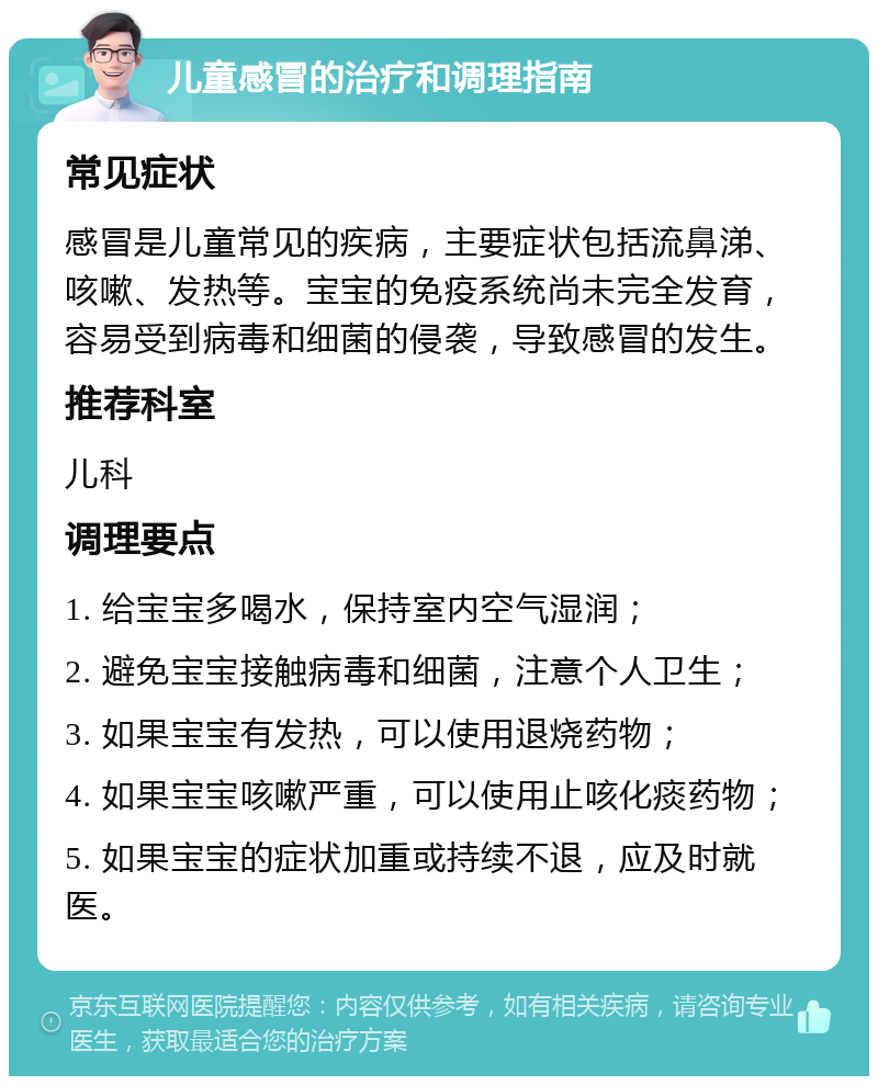 儿童感冒的治疗和调理指南 常见症状 感冒是儿童常见的疾病，主要症状包括流鼻涕、咳嗽、发热等。宝宝的免疫系统尚未完全发育，容易受到病毒和细菌的侵袭，导致感冒的发生。 推荐科室 儿科 调理要点 1. 给宝宝多喝水，保持室内空气湿润； 2. 避免宝宝接触病毒和细菌，注意个人卫生； 3. 如果宝宝有发热，可以使用退烧药物； 4. 如果宝宝咳嗽严重，可以使用止咳化痰药物； 5. 如果宝宝的症状加重或持续不退，应及时就医。