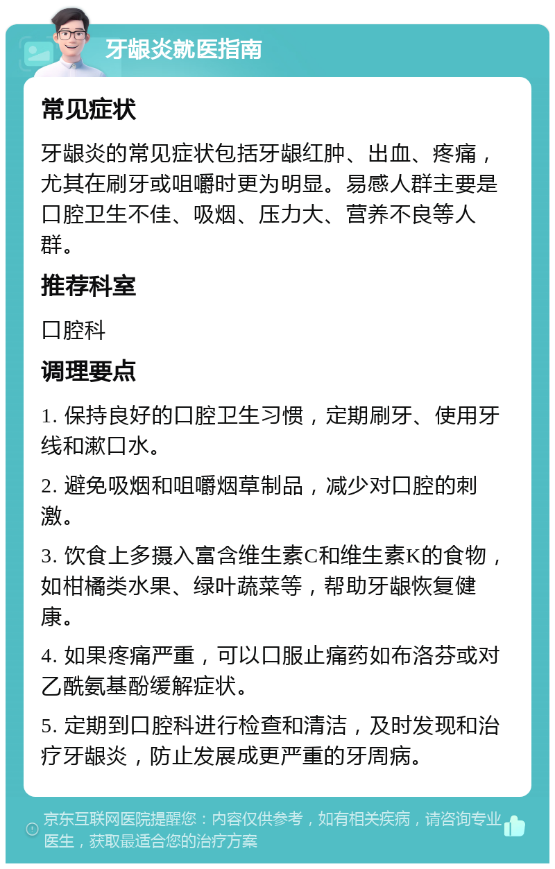 牙龈炎就医指南 常见症状 牙龈炎的常见症状包括牙龈红肿、出血、疼痛，尤其在刷牙或咀嚼时更为明显。易感人群主要是口腔卫生不佳、吸烟、压力大、营养不良等人群。 推荐科室 口腔科 调理要点 1. 保持良好的口腔卫生习惯，定期刷牙、使用牙线和漱口水。 2. 避免吸烟和咀嚼烟草制品，减少对口腔的刺激。 3. 饮食上多摄入富含维生素C和维生素K的食物，如柑橘类水果、绿叶蔬菜等，帮助牙龈恢复健康。 4. 如果疼痛严重，可以口服止痛药如布洛芬或对乙酰氨基酚缓解症状。 5. 定期到口腔科进行检查和清洁，及时发现和治疗牙龈炎，防止发展成更严重的牙周病。