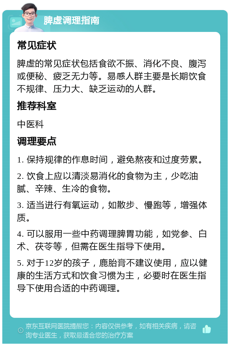 脾虚调理指南 常见症状 脾虚的常见症状包括食欲不振、消化不良、腹泻或便秘、疲乏无力等。易感人群主要是长期饮食不规律、压力大、缺乏运动的人群。 推荐科室 中医科 调理要点 1. 保持规律的作息时间，避免熬夜和过度劳累。 2. 饮食上应以清淡易消化的食物为主，少吃油腻、辛辣、生冷的食物。 3. 适当进行有氧运动，如散步、慢跑等，增强体质。 4. 可以服用一些中药调理脾胃功能，如党参、白术、茯苓等，但需在医生指导下使用。 5. 对于12岁的孩子，鹿胎膏不建议使用，应以健康的生活方式和饮食习惯为主，必要时在医生指导下使用合适的中药调理。