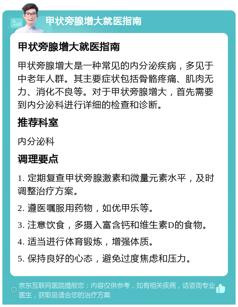 甲状旁腺增大就医指南 甲状旁腺增大就医指南 甲状旁腺增大是一种常见的内分泌疾病，多见于中老年人群。其主要症状包括骨骼疼痛、肌肉无力、消化不良等。对于甲状旁腺增大，首先需要到内分泌科进行详细的检查和诊断。 推荐科室 内分泌科 调理要点 1. 定期复查甲状旁腺激素和微量元素水平，及时调整治疗方案。 2. 遵医嘱服用药物，如优甲乐等。 3. 注意饮食，多摄入富含钙和维生素D的食物。 4. 适当进行体育锻炼，增强体质。 5. 保持良好的心态，避免过度焦虑和压力。