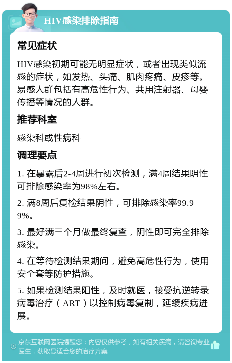 HIV感染排除指南 常见症状 HIV感染初期可能无明显症状，或者出现类似流感的症状，如发热、头痛、肌肉疼痛、皮疹等。易感人群包括有高危性行为、共用注射器、母婴传播等情况的人群。 推荐科室 感染科或性病科 调理要点 1. 在暴露后2-4周进行初次检测，满4周结果阴性可排除感染率为98%左右。 2. 满8周后复检结果阴性，可排除感染率99.99%。 3. 最好满三个月做最终复查，阴性即可完全排除感染。 4. 在等待检测结果期间，避免高危性行为，使用安全套等防护措施。 5. 如果检测结果阳性，及时就医，接受抗逆转录病毒治疗（ART）以控制病毒复制，延缓疾病进展。