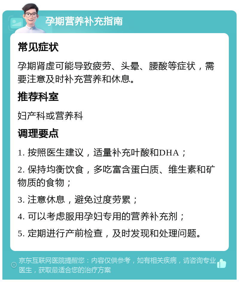 孕期营养补充指南 常见症状 孕期肾虚可能导致疲劳、头晕、腰酸等症状，需要注意及时补充营养和休息。 推荐科室 妇产科或营养科 调理要点 1. 按照医生建议，适量补充叶酸和DHA； 2. 保持均衡饮食，多吃富含蛋白质、维生素和矿物质的食物； 3. 注意休息，避免过度劳累； 4. 可以考虑服用孕妇专用的营养补充剂； 5. 定期进行产前检查，及时发现和处理问题。