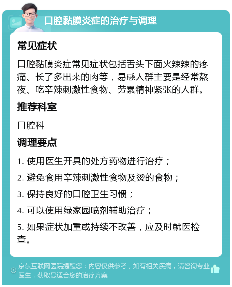 口腔黏膜炎症的治疗与调理 常见症状 口腔黏膜炎症常见症状包括舌头下面火辣辣的疼痛、长了多出来的肉等，易感人群主要是经常熬夜、吃辛辣刺激性食物、劳累精神紧张的人群。 推荐科室 口腔科 调理要点 1. 使用医生开具的处方药物进行治疗； 2. 避免食用辛辣刺激性食物及烫的食物； 3. 保持良好的口腔卫生习惯； 4. 可以使用绿家园喷剂辅助治疗； 5. 如果症状加重或持续不改善，应及时就医检查。