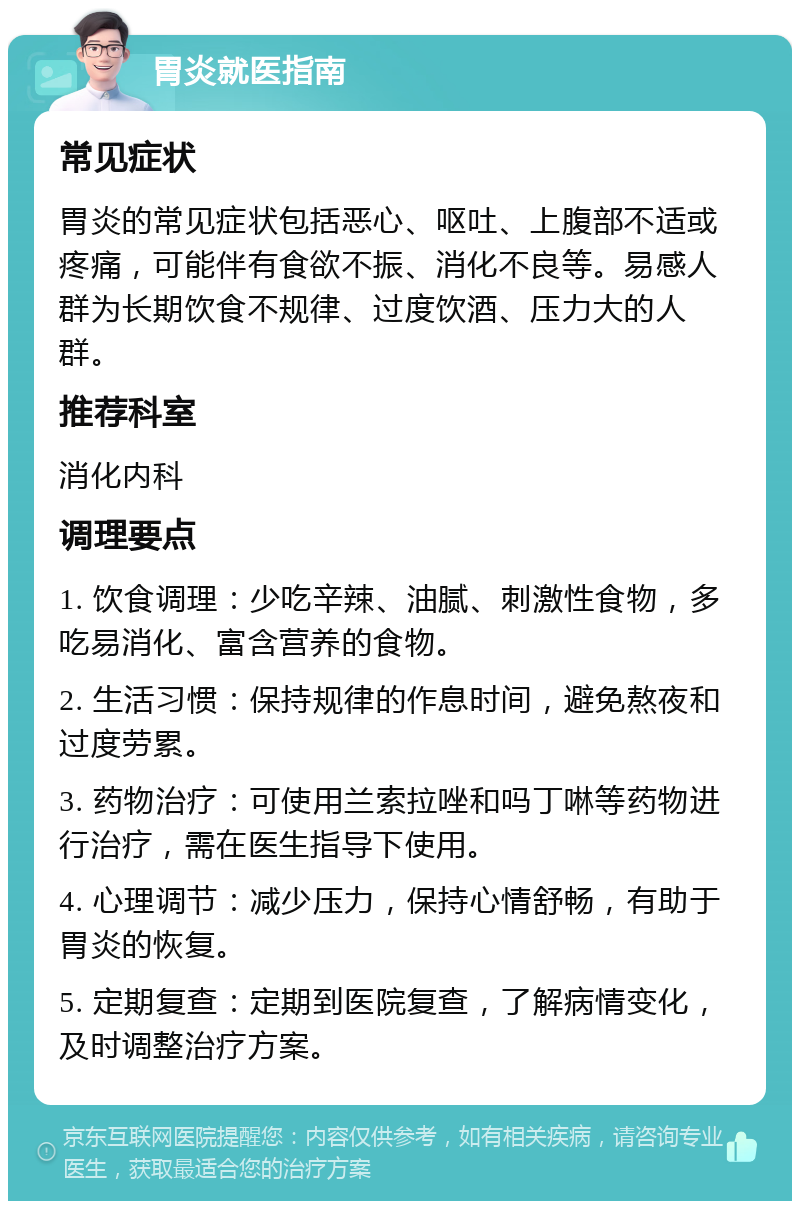 胃炎就医指南 常见症状 胃炎的常见症状包括恶心、呕吐、上腹部不适或疼痛，可能伴有食欲不振、消化不良等。易感人群为长期饮食不规律、过度饮酒、压力大的人群。 推荐科室 消化内科 调理要点 1. 饮食调理：少吃辛辣、油腻、刺激性食物，多吃易消化、富含营养的食物。 2. 生活习惯：保持规律的作息时间，避免熬夜和过度劳累。 3. 药物治疗：可使用兰索拉唑和吗丁啉等药物进行治疗，需在医生指导下使用。 4. 心理调节：减少压力，保持心情舒畅，有助于胃炎的恢复。 5. 定期复查：定期到医院复查，了解病情变化，及时调整治疗方案。