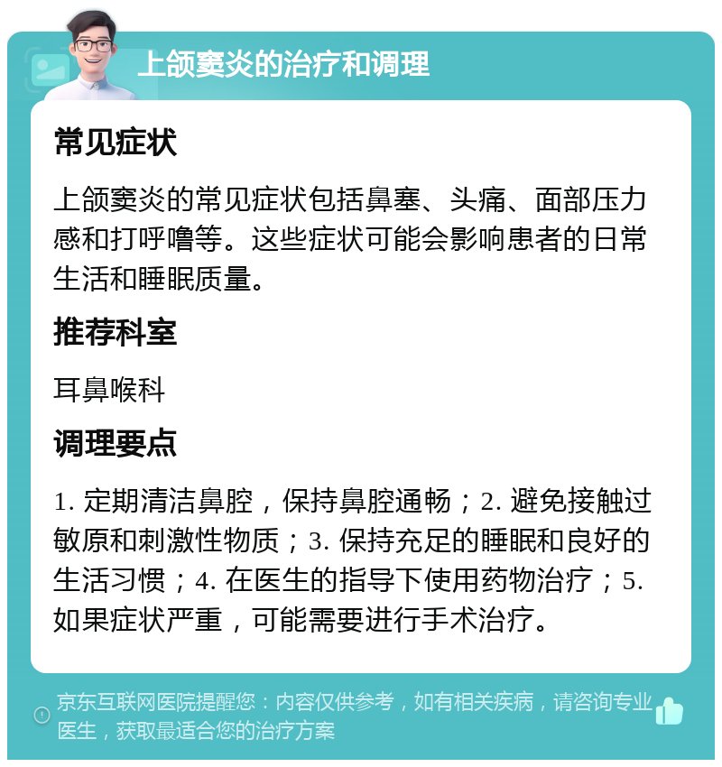 上颌窦炎的治疗和调理 常见症状 上颌窦炎的常见症状包括鼻塞、头痛、面部压力感和打呼噜等。这些症状可能会影响患者的日常生活和睡眠质量。 推荐科室 耳鼻喉科 调理要点 1. 定期清洁鼻腔，保持鼻腔通畅；2. 避免接触过敏原和刺激性物质；3. 保持充足的睡眠和良好的生活习惯；4. 在医生的指导下使用药物治疗；5. 如果症状严重，可能需要进行手术治疗。