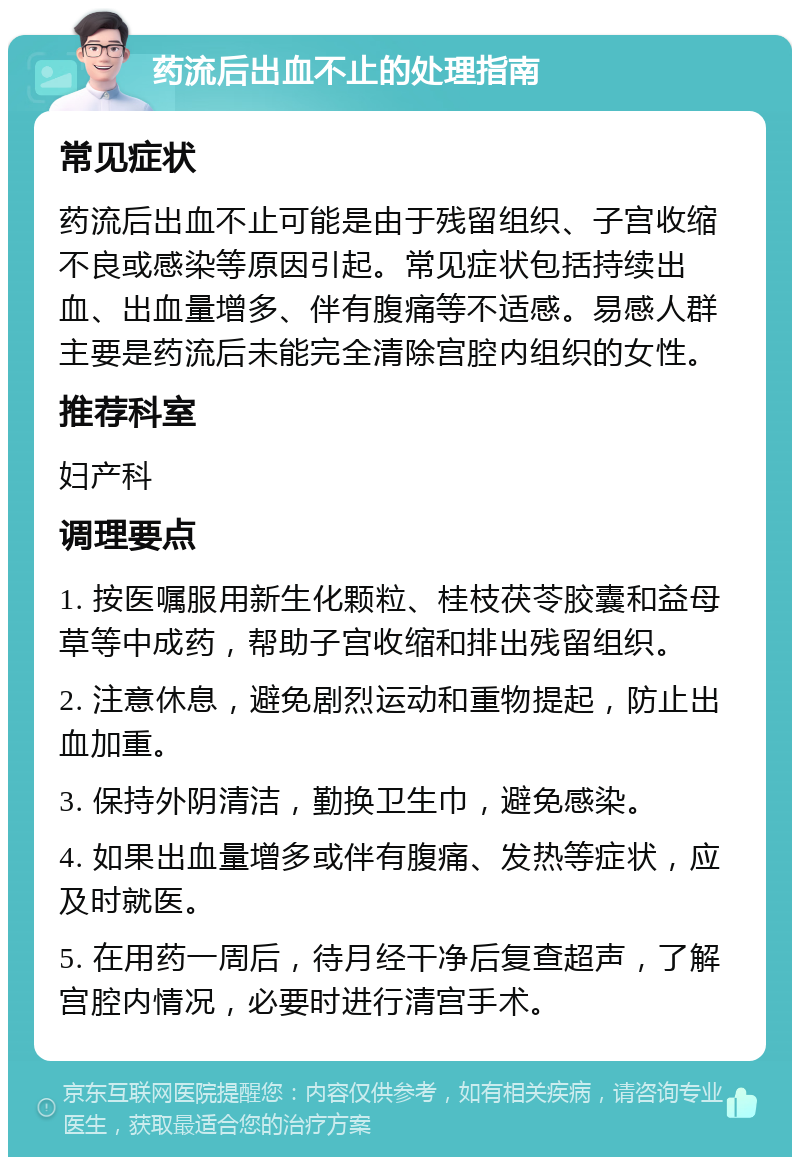 药流后出血不止的处理指南 常见症状 药流后出血不止可能是由于残留组织、子宫收缩不良或感染等原因引起。常见症状包括持续出血、出血量增多、伴有腹痛等不适感。易感人群主要是药流后未能完全清除宫腔内组织的女性。 推荐科室 妇产科 调理要点 1. 按医嘱服用新生化颗粒、桂枝茯苓胶囊和益母草等中成药，帮助子宫收缩和排出残留组织。 2. 注意休息，避免剧烈运动和重物提起，防止出血加重。 3. 保持外阴清洁，勤换卫生巾，避免感染。 4. 如果出血量增多或伴有腹痛、发热等症状，应及时就医。 5. 在用药一周后，待月经干净后复查超声，了解宫腔内情况，必要时进行清宫手术。