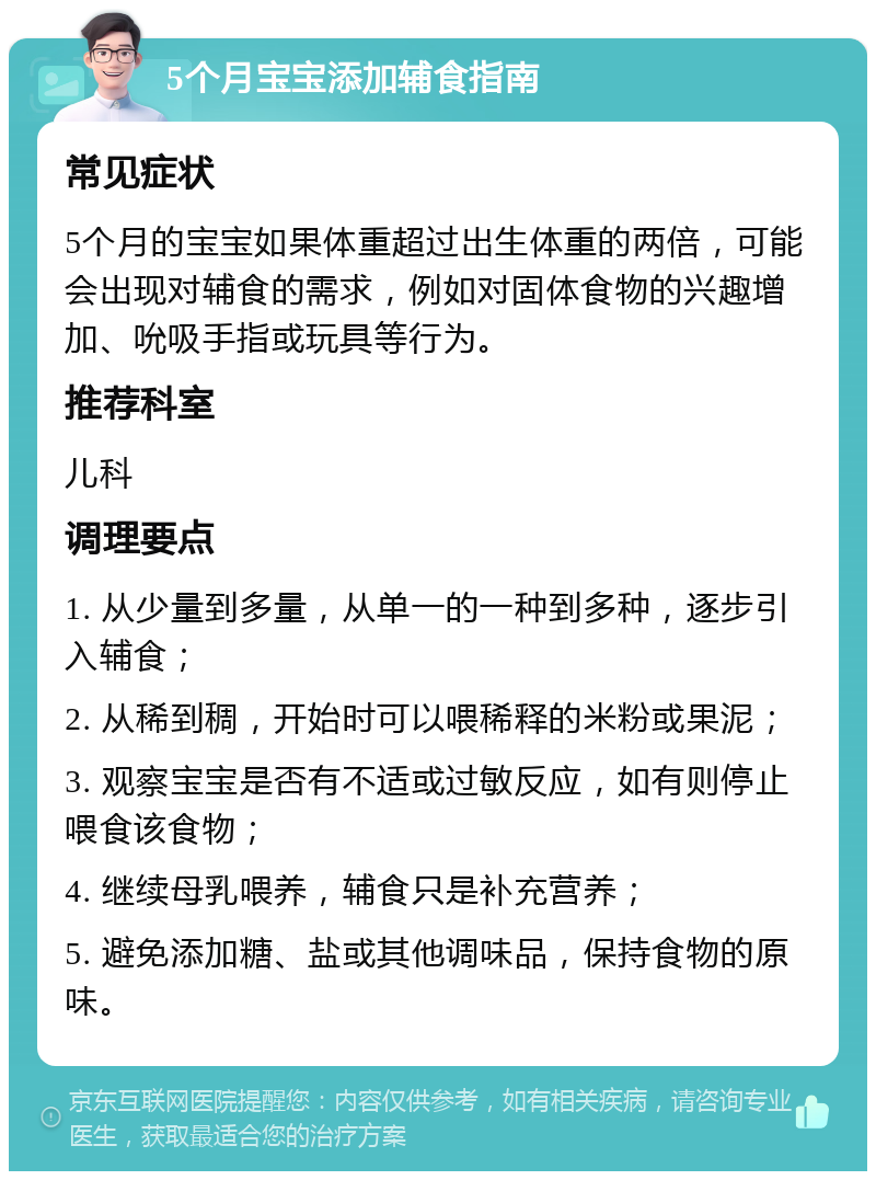 5个月宝宝添加辅食指南 常见症状 5个月的宝宝如果体重超过出生体重的两倍，可能会出现对辅食的需求，例如对固体食物的兴趣增加、吮吸手指或玩具等行为。 推荐科室 儿科 调理要点 1. 从少量到多量，从单一的一种到多种，逐步引入辅食； 2. 从稀到稠，开始时可以喂稀释的米粉或果泥； 3. 观察宝宝是否有不适或过敏反应，如有则停止喂食该食物； 4. 继续母乳喂养，辅食只是补充营养； 5. 避免添加糖、盐或其他调味品，保持食物的原味。