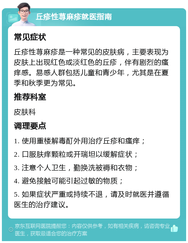 丘疹性荨麻疹就医指南 常见症状 丘疹性荨麻疹是一种常见的皮肤病，主要表现为皮肤上出现红色或淡红色的丘疹，伴有剧烈的瘙痒感。易感人群包括儿童和青少年，尤其是在夏季和秋季更为常见。 推荐科室 皮肤科 调理要点 1. 使用重楼解毒酊外用治疗丘疹和瘙痒； 2. 口服肤痒颗粒或开瑞坦以缓解症状； 3. 注意个人卫生，勤换洗被褥和衣物； 4. 避免接触可能引起过敏的物质； 5. 如果症状严重或持续不退，请及时就医并遵循医生的治疗建议。