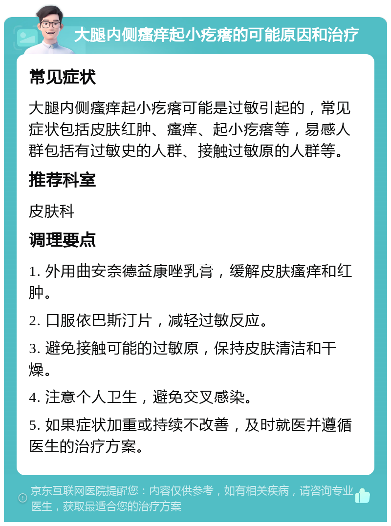 大腿内侧瘙痒起小疙瘩的可能原因和治疗 常见症状 大腿内侧瘙痒起小疙瘩可能是过敏引起的，常见症状包括皮肤红肿、瘙痒、起小疙瘩等，易感人群包括有过敏史的人群、接触过敏原的人群等。 推荐科室 皮肤科 调理要点 1. 外用曲安奈德益康唑乳膏，缓解皮肤瘙痒和红肿。 2. 口服依巴斯汀片，减轻过敏反应。 3. 避免接触可能的过敏原，保持皮肤清洁和干燥。 4. 注意个人卫生，避免交叉感染。 5. 如果症状加重或持续不改善，及时就医并遵循医生的治疗方案。