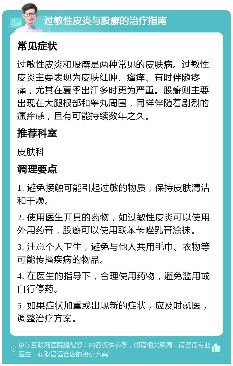 过敏性皮炎与股癣的治疗指南 常见症状 过敏性皮炎和股癣是两种常见的皮肤病。过敏性皮炎主要表现为皮肤红肿、瘙痒、有时伴随疼痛，尤其在夏季出汗多时更为严重。股癣则主要出现在大腿根部和睾丸周围，同样伴随着剧烈的瘙痒感，且有可能持续数年之久。 推荐科室 皮肤科 调理要点 1. 避免接触可能引起过敏的物质，保持皮肤清洁和干燥。 2. 使用医生开具的药物，如过敏性皮炎可以使用外用药膏，股癣可以使用联苯苄唑乳膏涂抹。 3. 注意个人卫生，避免与他人共用毛巾、衣物等可能传播疾病的物品。 4. 在医生的指导下，合理使用药物，避免滥用或自行停药。 5. 如果症状加重或出现新的症状，应及时就医，调整治疗方案。