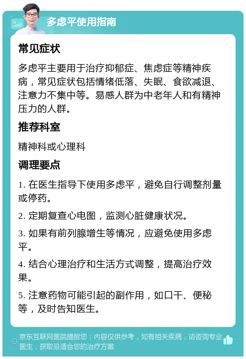 多虑平使用指南 常见症状 多虑平主要用于治疗抑郁症、焦虑症等精神疾病，常见症状包括情绪低落、失眠、食欲减退、注意力不集中等。易感人群为中老年人和有精神压力的人群。 推荐科室 精神科或心理科 调理要点 1. 在医生指导下使用多虑平，避免自行调整剂量或停药。 2. 定期复查心电图，监测心脏健康状况。 3. 如果有前列腺增生等情况，应避免使用多虑平。 4. 结合心理治疗和生活方式调整，提高治疗效果。 5. 注意药物可能引起的副作用，如口干、便秘等，及时告知医生。