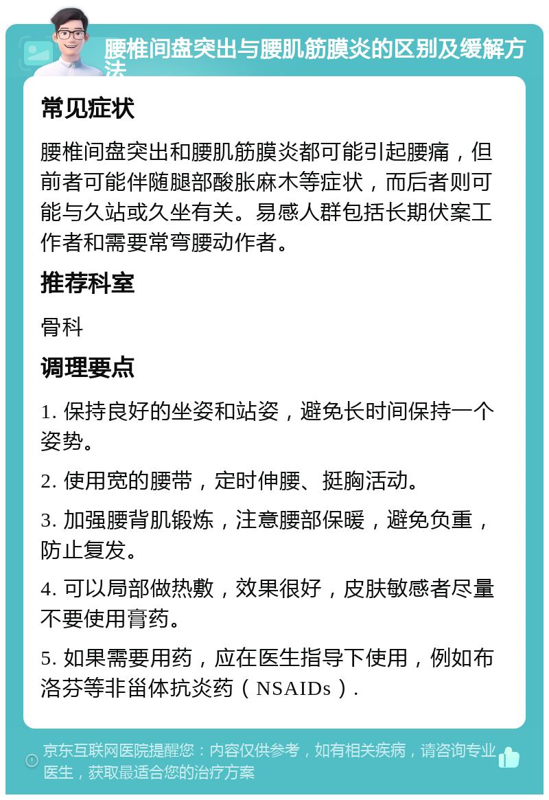 腰椎间盘突出与腰肌筋膜炎的区别及缓解方法 常见症状 腰椎间盘突出和腰肌筋膜炎都可能引起腰痛，但前者可能伴随腿部酸胀麻木等症状，而后者则可能与久站或久坐有关。易感人群包括长期伏案工作者和需要常弯腰动作者。 推荐科室 骨科 调理要点 1. 保持良好的坐姿和站姿，避免长时间保持一个姿势。 2. 使用宽的腰带，定时伸腰、挺胸活动。 3. 加强腰背肌锻炼，注意腰部保暖，避免负重，防止复发。 4. 可以局部做热敷，效果很好，皮肤敏感者尽量不要使用膏药。 5. 如果需要用药，应在医生指导下使用，例如布洛芬等非甾体抗炎药（NSAIDs）.