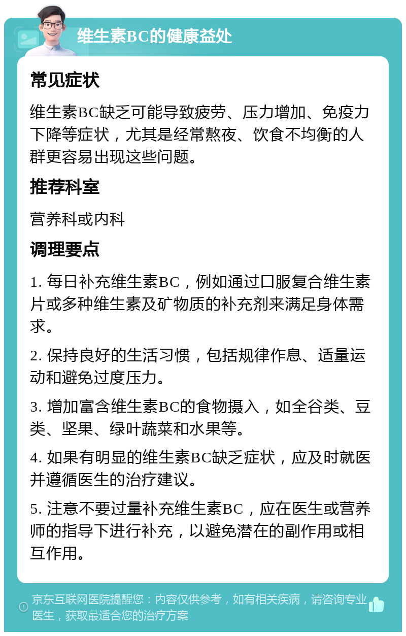 维生素BC的健康益处 常见症状 维生素BC缺乏可能导致疲劳、压力增加、免疫力下降等症状，尤其是经常熬夜、饮食不均衡的人群更容易出现这些问题。 推荐科室 营养科或内科 调理要点 1. 每日补充维生素BC，例如通过口服复合维生素片或多种维生素及矿物质的补充剂来满足身体需求。 2. 保持良好的生活习惯，包括规律作息、适量运动和避免过度压力。 3. 增加富含维生素BC的食物摄入，如全谷类、豆类、坚果、绿叶蔬菜和水果等。 4. 如果有明显的维生素BC缺乏症状，应及时就医并遵循医生的治疗建议。 5. 注意不要过量补充维生素BC，应在医生或营养师的指导下进行补充，以避免潜在的副作用或相互作用。