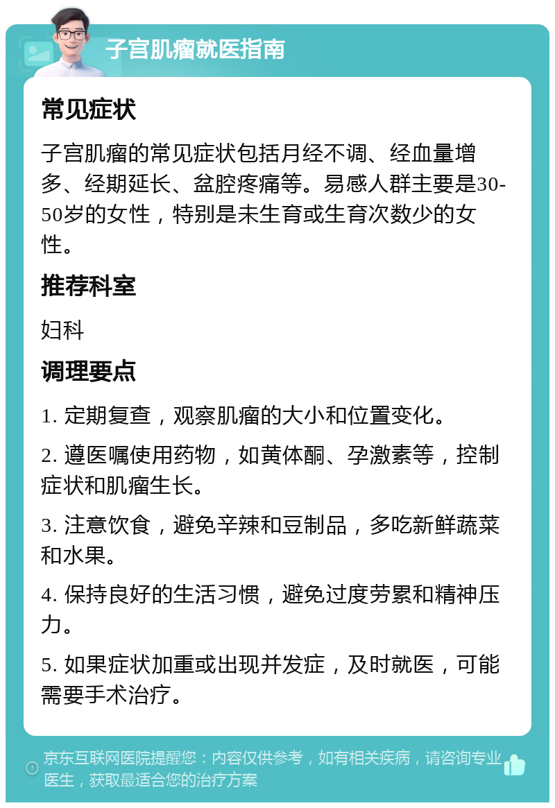 子宫肌瘤就医指南 常见症状 子宫肌瘤的常见症状包括月经不调、经血量增多、经期延长、盆腔疼痛等。易感人群主要是30-50岁的女性，特别是未生育或生育次数少的女性。 推荐科室 妇科 调理要点 1. 定期复查，观察肌瘤的大小和位置变化。 2. 遵医嘱使用药物，如黄体酮、孕激素等，控制症状和肌瘤生长。 3. 注意饮食，避免辛辣和豆制品，多吃新鲜蔬菜和水果。 4. 保持良好的生活习惯，避免过度劳累和精神压力。 5. 如果症状加重或出现并发症，及时就医，可能需要手术治疗。