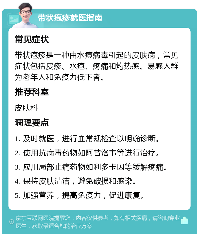 带状疱疹就医指南 常见症状 带状疱疹是一种由水痘病毒引起的皮肤病，常见症状包括皮疹、水疱、疼痛和灼热感。易感人群为老年人和免疫力低下者。 推荐科室 皮肤科 调理要点 1. 及时就医，进行血常规检查以明确诊断。 2. 使用抗病毒药物如阿昔洛韦等进行治疗。 3. 应用局部止痛药物如利多卡因等缓解疼痛。 4. 保持皮肤清洁，避免破损和感染。 5. 加强营养，提高免疫力，促进康复。