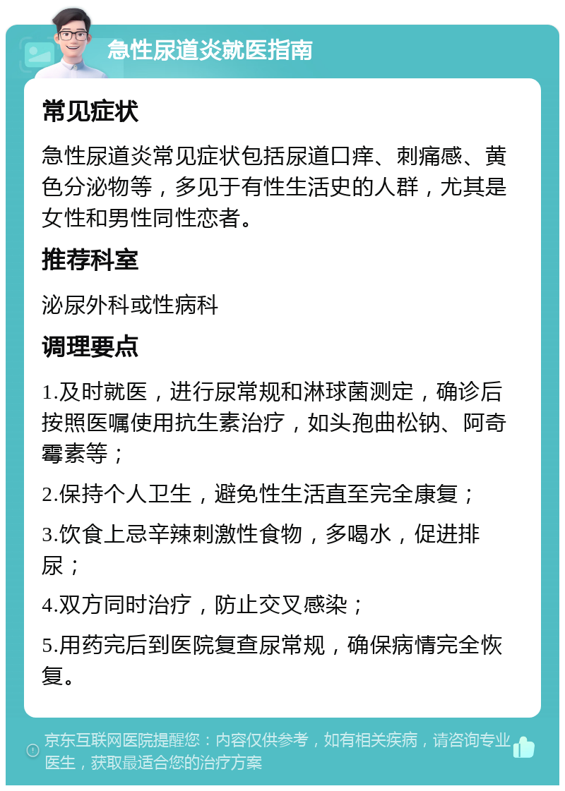 急性尿道炎就医指南 常见症状 急性尿道炎常见症状包括尿道口痒、刺痛感、黄色分泌物等，多见于有性生活史的人群，尤其是女性和男性同性恋者。 推荐科室 泌尿外科或性病科 调理要点 1.及时就医，进行尿常规和淋球菌测定，确诊后按照医嘱使用抗生素治疗，如头孢曲松钠、阿奇霉素等； 2.保持个人卫生，避免性生活直至完全康复； 3.饮食上忌辛辣刺激性食物，多喝水，促进排尿； 4.双方同时治疗，防止交叉感染； 5.用药完后到医院复查尿常规，确保病情完全恢复。