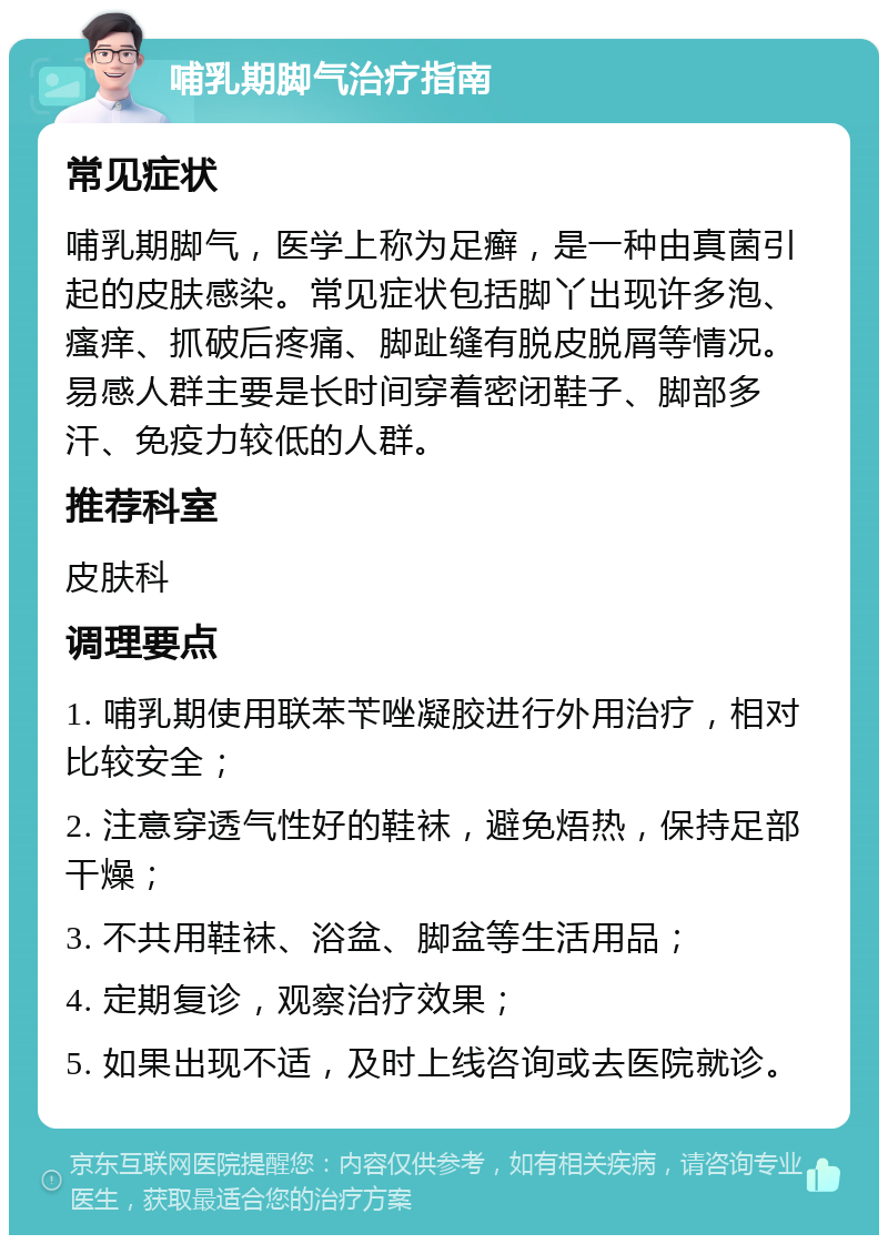 哺乳期脚气治疗指南 常见症状 哺乳期脚气，医学上称为足癣，是一种由真菌引起的皮肤感染。常见症状包括脚丫出现许多泡、瘙痒、抓破后疼痛、脚趾缝有脱皮脱屑等情况。易感人群主要是长时间穿着密闭鞋子、脚部多汗、免疫力较低的人群。 推荐科室 皮肤科 调理要点 1. 哺乳期使用联苯苄唑凝胶进行外用治疗，相对比较安全； 2. 注意穿透气性好的鞋袜，避免焐热，保持足部干燥； 3. 不共用鞋袜、浴盆、脚盆等生活用品； 4. 定期复诊，观察治疗效果； 5. 如果出现不适，及时上线咨询或去医院就诊。