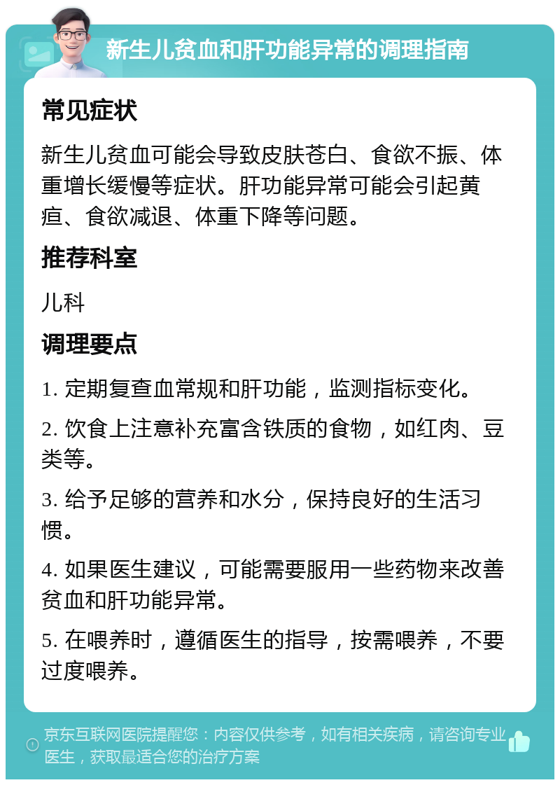 新生儿贫血和肝功能异常的调理指南 常见症状 新生儿贫血可能会导致皮肤苍白、食欲不振、体重增长缓慢等症状。肝功能异常可能会引起黄疸、食欲减退、体重下降等问题。 推荐科室 儿科 调理要点 1. 定期复查血常规和肝功能，监测指标变化。 2. 饮食上注意补充富含铁质的食物，如红肉、豆类等。 3. 给予足够的营养和水分，保持良好的生活习惯。 4. 如果医生建议，可能需要服用一些药物来改善贫血和肝功能异常。 5. 在喂养时，遵循医生的指导，按需喂养，不要过度喂养。