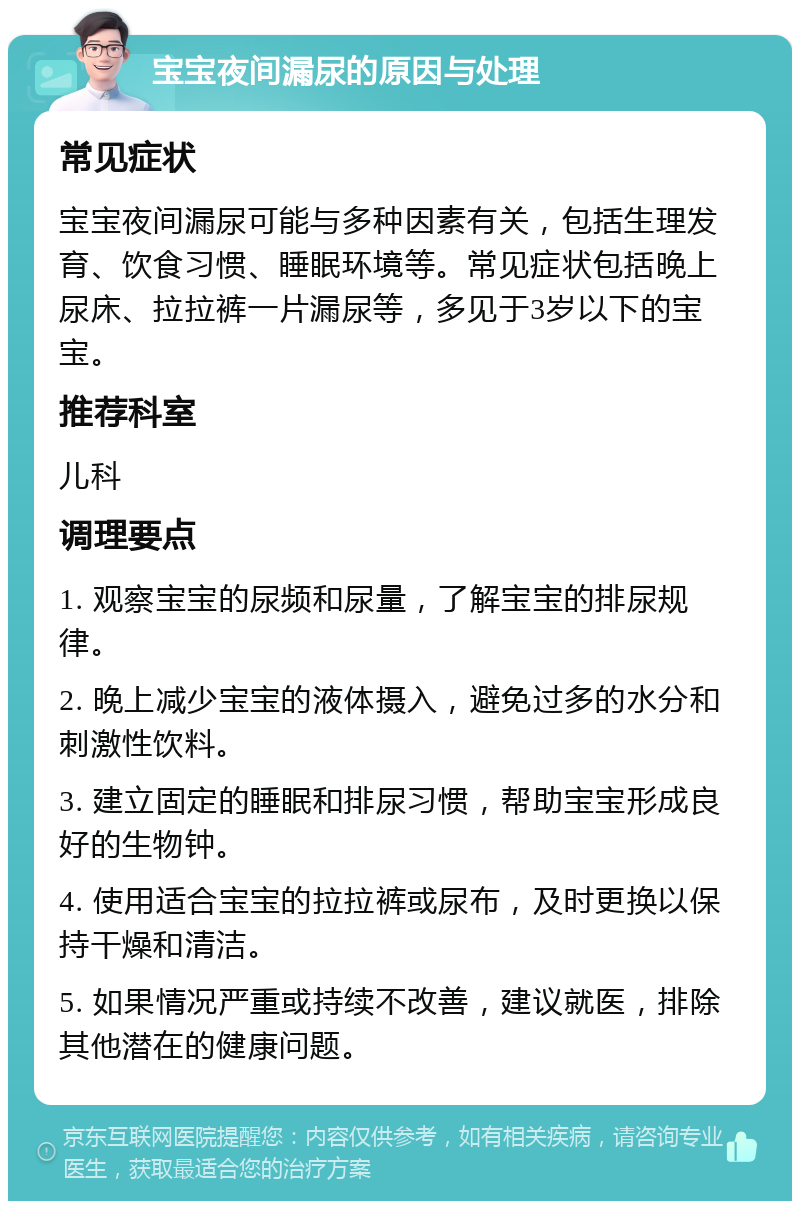 宝宝夜间漏尿的原因与处理 常见症状 宝宝夜间漏尿可能与多种因素有关，包括生理发育、饮食习惯、睡眠环境等。常见症状包括晚上尿床、拉拉裤一片漏尿等，多见于3岁以下的宝宝。 推荐科室 儿科 调理要点 1. 观察宝宝的尿频和尿量，了解宝宝的排尿规律。 2. 晚上减少宝宝的液体摄入，避免过多的水分和刺激性饮料。 3. 建立固定的睡眠和排尿习惯，帮助宝宝形成良好的生物钟。 4. 使用适合宝宝的拉拉裤或尿布，及时更换以保持干燥和清洁。 5. 如果情况严重或持续不改善，建议就医，排除其他潜在的健康问题。