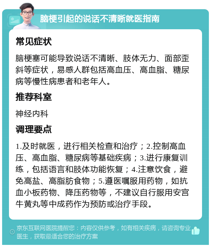 脑梗引起的说话不清晰就医指南 常见症状 脑梗塞可能导致说话不清晰、肢体无力、面部歪斜等症状，易感人群包括高血压、高血脂、糖尿病等慢性病患者和老年人。 推荐科室 神经内科 调理要点 1.及时就医，进行相关检查和治疗；2.控制高血压、高血脂、糖尿病等基础疾病；3.进行康复训练，包括语言和肢体功能恢复；4.注意饮食，避免高盐、高脂肪食物；5.遵医嘱服用药物，如抗血小板药物、降压药物等，不建议自行服用安宫牛黄丸等中成药作为预防或治疗手段。