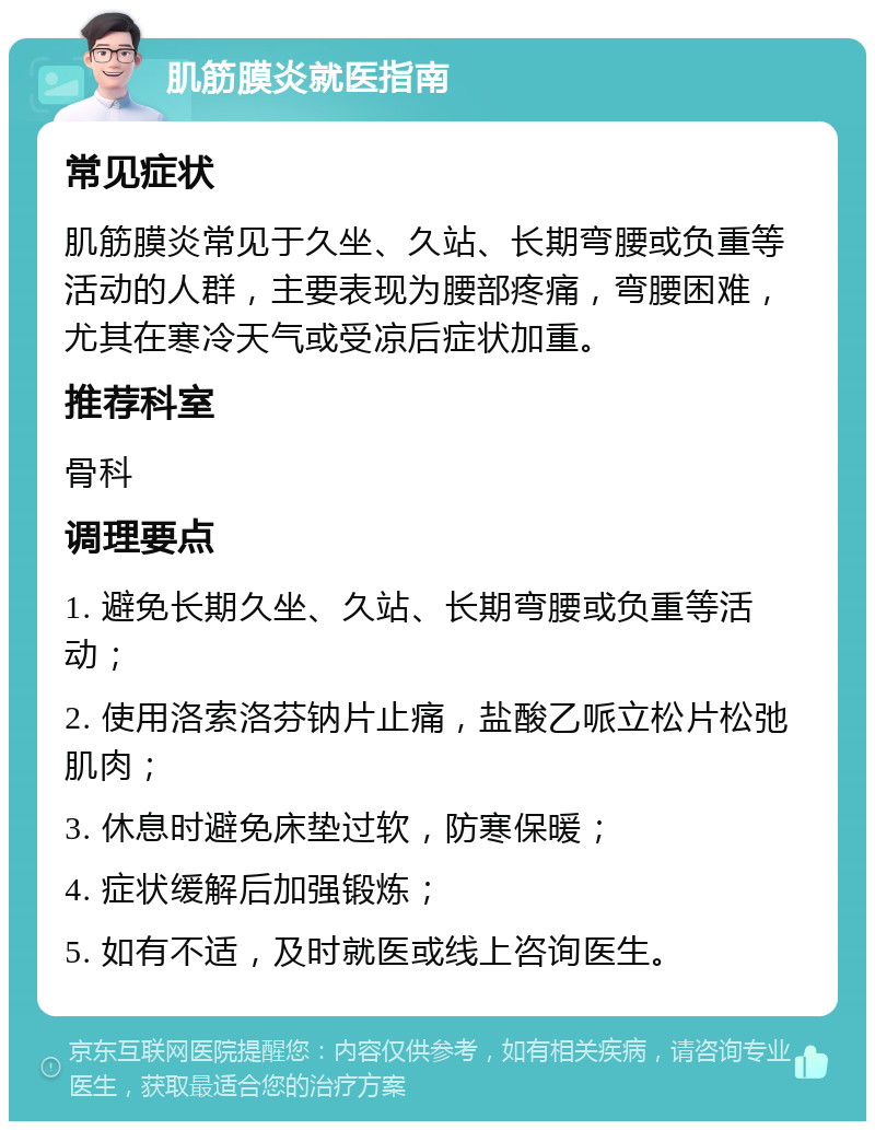 肌筋膜炎就医指南 常见症状 肌筋膜炎常见于久坐、久站、长期弯腰或负重等活动的人群，主要表现为腰部疼痛，弯腰困难，尤其在寒冷天气或受凉后症状加重。 推荐科室 骨科 调理要点 1. 避免长期久坐、久站、长期弯腰或负重等活动； 2. 使用洛索洛芬钠片止痛，盐酸乙哌立松片松弛肌肉； 3. 休息时避免床垫过软，防寒保暖； 4. 症状缓解后加强锻炼； 5. 如有不适，及时就医或线上咨询医生。