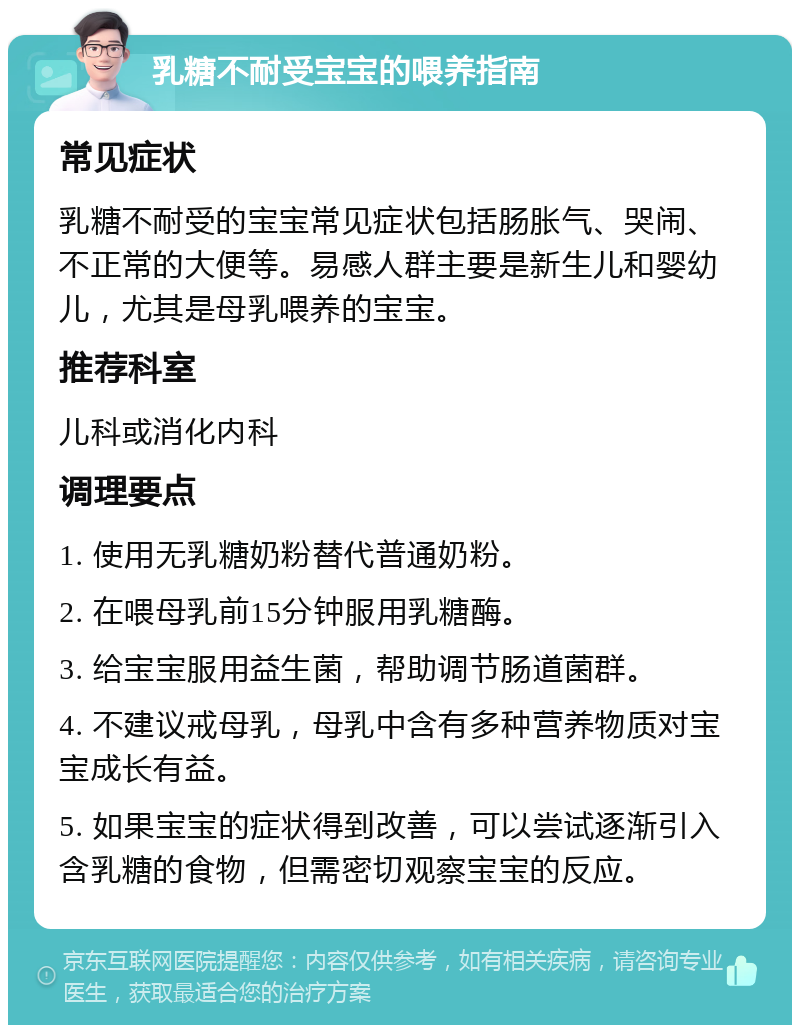 乳糖不耐受宝宝的喂养指南 常见症状 乳糖不耐受的宝宝常见症状包括肠胀气、哭闹、不正常的大便等。易感人群主要是新生儿和婴幼儿，尤其是母乳喂养的宝宝。 推荐科室 儿科或消化内科 调理要点 1. 使用无乳糖奶粉替代普通奶粉。 2. 在喂母乳前15分钟服用乳糖酶。 3. 给宝宝服用益生菌，帮助调节肠道菌群。 4. 不建议戒母乳，母乳中含有多种营养物质对宝宝成长有益。 5. 如果宝宝的症状得到改善，可以尝试逐渐引入含乳糖的食物，但需密切观察宝宝的反应。