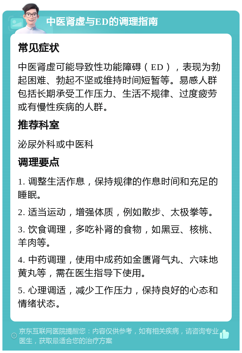 中医肾虚与ED的调理指南 常见症状 中医肾虚可能导致性功能障碍（ED），表现为勃起困难、勃起不坚或维持时间短暂等。易感人群包括长期承受工作压力、生活不规律、过度疲劳或有慢性疾病的人群。 推荐科室 泌尿外科或中医科 调理要点 1. 调整生活作息，保持规律的作息时间和充足的睡眠。 2. 适当运动，增强体质，例如散步、太极拳等。 3. 饮食调理，多吃补肾的食物，如黑豆、核桃、羊肉等。 4. 中药调理，使用中成药如金匮肾气丸、六味地黄丸等，需在医生指导下使用。 5. 心理调适，减少工作压力，保持良好的心态和情绪状态。