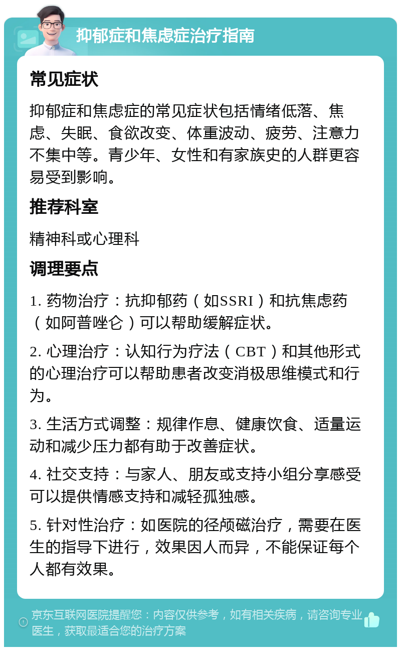 抑郁症和焦虑症治疗指南 常见症状 抑郁症和焦虑症的常见症状包括情绪低落、焦虑、失眠、食欲改变、体重波动、疲劳、注意力不集中等。青少年、女性和有家族史的人群更容易受到影响。 推荐科室 精神科或心理科 调理要点 1. 药物治疗：抗抑郁药（如SSRI）和抗焦虑药（如阿普唑仑）可以帮助缓解症状。 2. 心理治疗：认知行为疗法（CBT）和其他形式的心理治疗可以帮助患者改变消极思维模式和行为。 3. 生活方式调整：规律作息、健康饮食、适量运动和减少压力都有助于改善症状。 4. 社交支持：与家人、朋友或支持小组分享感受可以提供情感支持和减轻孤独感。 5. 针对性治疗：如医院的径颅磁治疗，需要在医生的指导下进行，效果因人而异，不能保证每个人都有效果。