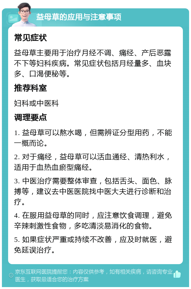 益母草的应用与注意事项 常见症状 益母草主要用于治疗月经不调、痛经、产后恶露不下等妇科疾病。常见症状包括月经量多、血块多、口渴便秘等。 推荐科室 妇科或中医科 调理要点 1. 益母草可以熬水喝，但需辨证分型用药，不能一概而论。 2. 对于痛经，益母草可以活血通经、清热利水，适用于血热血瘀型痛经。 3. 中医治疗需要整体审查，包括舌头、面色、脉搏等，建议去中医医院找中医大夫进行诊断和治疗。 4. 在服用益母草的同时，应注意饮食调理，避免辛辣刺激性食物，多吃清淡易消化的食物。 5. 如果症状严重或持续不改善，应及时就医，避免延误治疗。