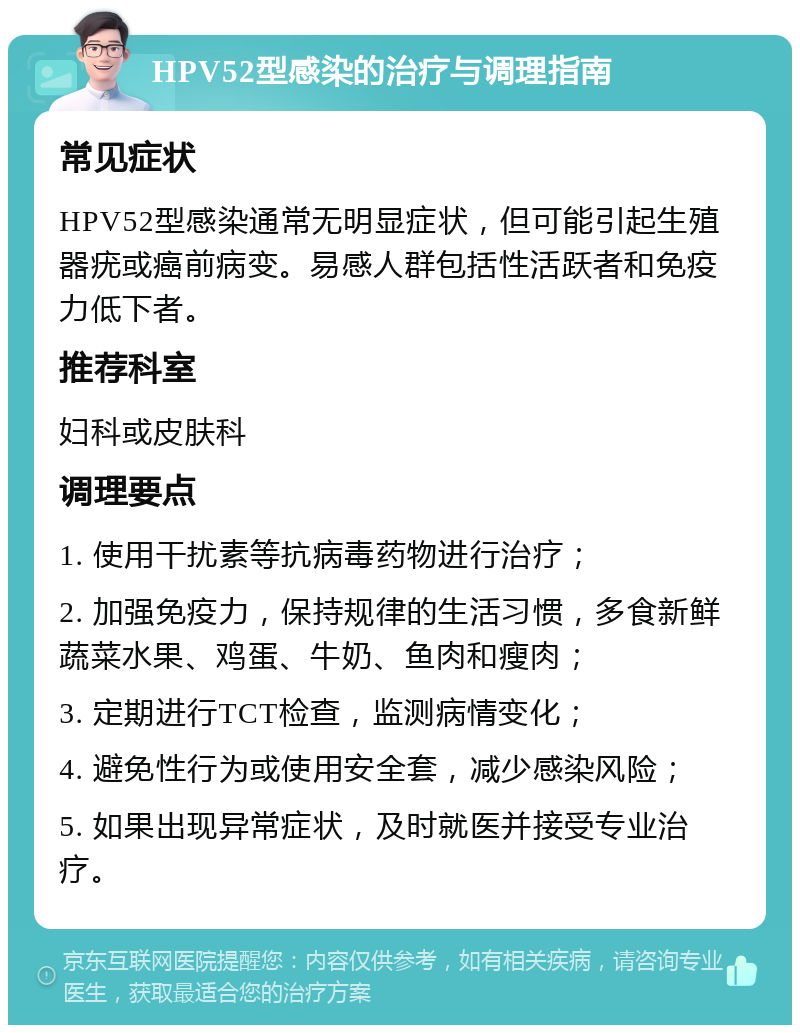 HPV52型感染的治疗与调理指南 常见症状 HPV52型感染通常无明显症状，但可能引起生殖器疣或癌前病变。易感人群包括性活跃者和免疫力低下者。 推荐科室 妇科或皮肤科 调理要点 1. 使用干扰素等抗病毒药物进行治疗； 2. 加强免疫力，保持规律的生活习惯，多食新鲜蔬菜水果、鸡蛋、牛奶、鱼肉和瘦肉； 3. 定期进行TCT检查，监测病情变化； 4. 避免性行为或使用安全套，减少感染风险； 5. 如果出现异常症状，及时就医并接受专业治疗。