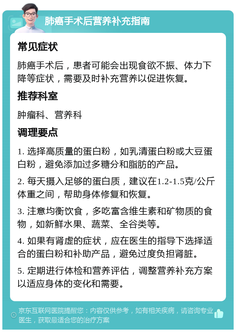 肺癌手术后营养补充指南 常见症状 肺癌手术后，患者可能会出现食欲不振、体力下降等症状，需要及时补充营养以促进恢复。 推荐科室 肿瘤科、营养科 调理要点 1. 选择高质量的蛋白粉，如乳清蛋白粉或大豆蛋白粉，避免添加过多糖分和脂肪的产品。 2. 每天摄入足够的蛋白质，建议在1.2-1.5克/公斤体重之间，帮助身体修复和恢复。 3. 注意均衡饮食，多吃富含维生素和矿物质的食物，如新鲜水果、蔬菜、全谷类等。 4. 如果有肾虚的症状，应在医生的指导下选择适合的蛋白粉和补助产品，避免过度负担肾脏。 5. 定期进行体检和营养评估，调整营养补充方案以适应身体的变化和需要。