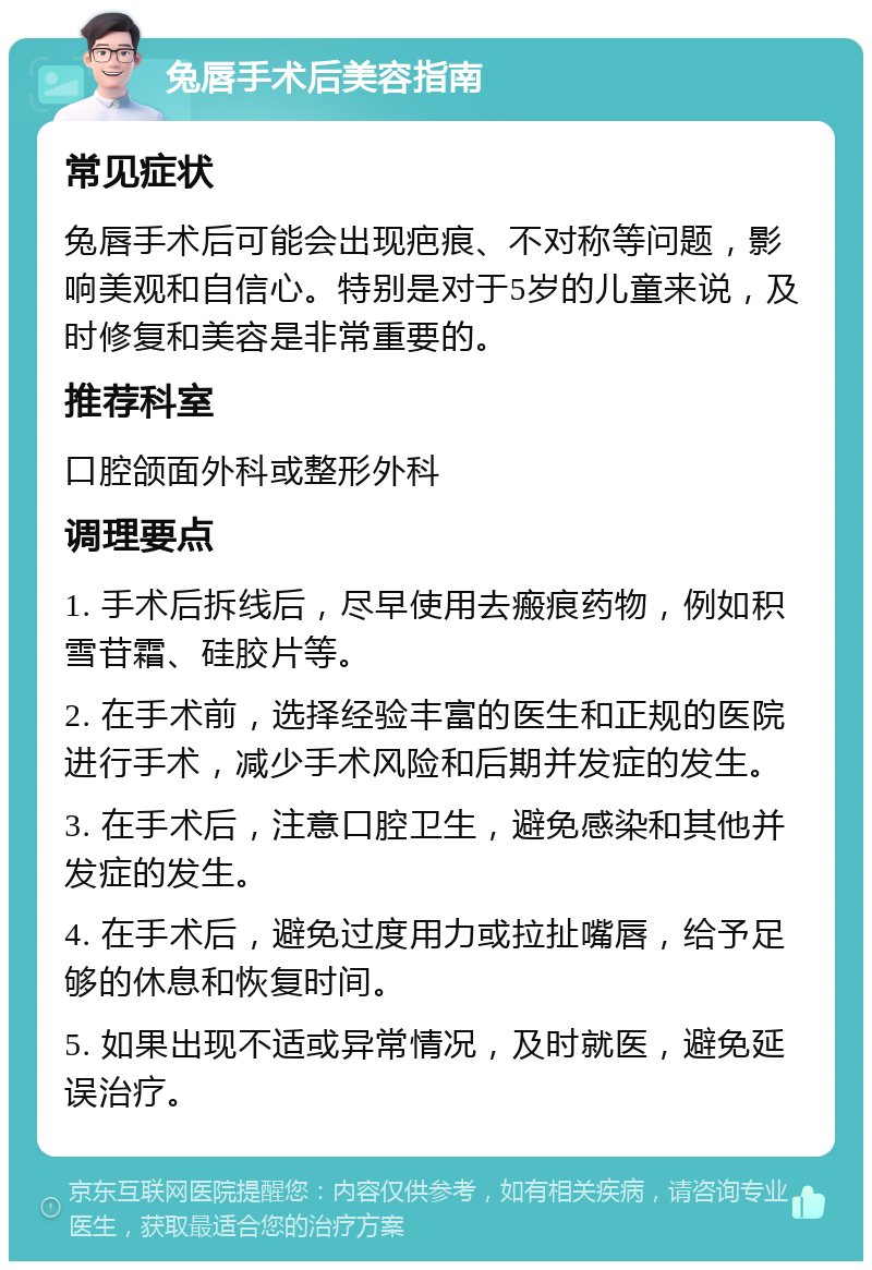 兔唇手术后美容指南 常见症状 兔唇手术后可能会出现疤痕、不对称等问题，影响美观和自信心。特别是对于5岁的儿童来说，及时修复和美容是非常重要的。 推荐科室 口腔颌面外科或整形外科 调理要点 1. 手术后拆线后，尽早使用去瘢痕药物，例如积雪苷霜、硅胶片等。 2. 在手术前，选择经验丰富的医生和正规的医院进行手术，减少手术风险和后期并发症的发生。 3. 在手术后，注意口腔卫生，避免感染和其他并发症的发生。 4. 在手术后，避免过度用力或拉扯嘴唇，给予足够的休息和恢复时间。 5. 如果出现不适或异常情况，及时就医，避免延误治疗。