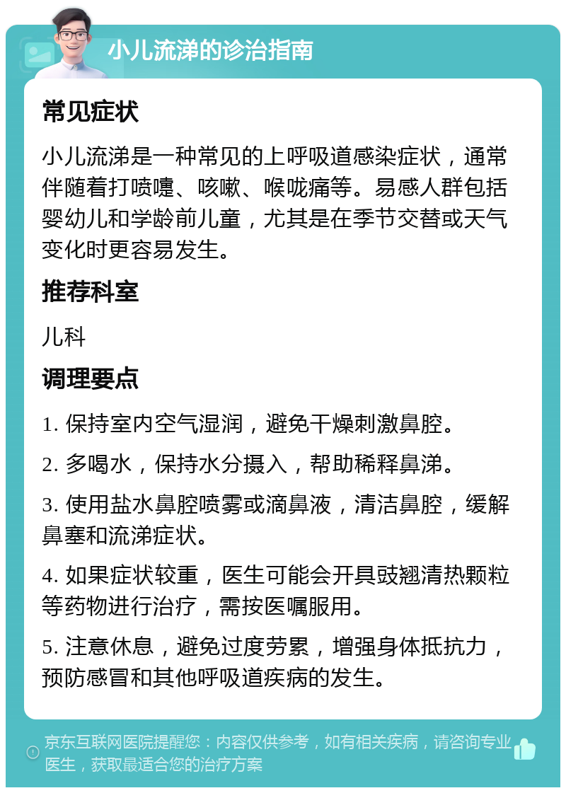 小儿流涕的诊治指南 常见症状 小儿流涕是一种常见的上呼吸道感染症状，通常伴随着打喷嚏、咳嗽、喉咙痛等。易感人群包括婴幼儿和学龄前儿童，尤其是在季节交替或天气变化时更容易发生。 推荐科室 儿科 调理要点 1. 保持室内空气湿润，避免干燥刺激鼻腔。 2. 多喝水，保持水分摄入，帮助稀释鼻涕。 3. 使用盐水鼻腔喷雾或滴鼻液，清洁鼻腔，缓解鼻塞和流涕症状。 4. 如果症状较重，医生可能会开具豉翘清热颗粒等药物进行治疗，需按医嘱服用。 5. 注意休息，避免过度劳累，增强身体抵抗力，预防感冒和其他呼吸道疾病的发生。