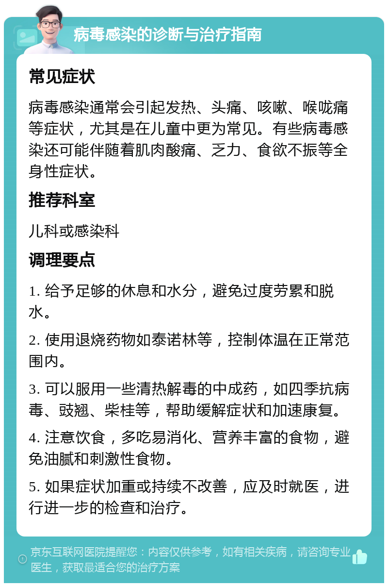 病毒感染的诊断与治疗指南 常见症状 病毒感染通常会引起发热、头痛、咳嗽、喉咙痛等症状，尤其是在儿童中更为常见。有些病毒感染还可能伴随着肌肉酸痛、乏力、食欲不振等全身性症状。 推荐科室 儿科或感染科 调理要点 1. 给予足够的休息和水分，避免过度劳累和脱水。 2. 使用退烧药物如泰诺林等，控制体温在正常范围内。 3. 可以服用一些清热解毒的中成药，如四季抗病毒、豉翘、柴桂等，帮助缓解症状和加速康复。 4. 注意饮食，多吃易消化、营养丰富的食物，避免油腻和刺激性食物。 5. 如果症状加重或持续不改善，应及时就医，进行进一步的检查和治疗。