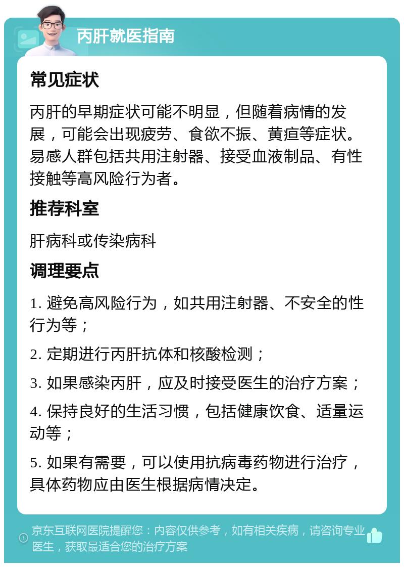 丙肝就医指南 常见症状 丙肝的早期症状可能不明显，但随着病情的发展，可能会出现疲劳、食欲不振、黄疸等症状。易感人群包括共用注射器、接受血液制品、有性接触等高风险行为者。 推荐科室 肝病科或传染病科 调理要点 1. 避免高风险行为，如共用注射器、不安全的性行为等； 2. 定期进行丙肝抗体和核酸检测； 3. 如果感染丙肝，应及时接受医生的治疗方案； 4. 保持良好的生活习惯，包括健康饮食、适量运动等； 5. 如果有需要，可以使用抗病毒药物进行治疗，具体药物应由医生根据病情决定。