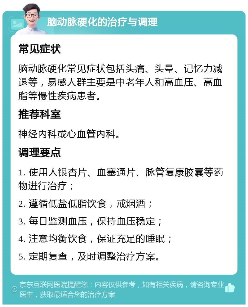 脑动脉硬化的治疗与调理 常见症状 脑动脉硬化常见症状包括头痛、头晕、记忆力减退等，易感人群主要是中老年人和高血压、高血脂等慢性疾病患者。 推荐科室 神经内科或心血管内科。 调理要点 1. 使用人银杏片、血塞通片、脉管复康胶囊等药物进行治疗； 2. 遵循低盐低脂饮食，戒烟酒； 3. 每日监测血压，保持血压稳定； 4. 注意均衡饮食，保证充足的睡眠； 5. 定期复查，及时调整治疗方案。