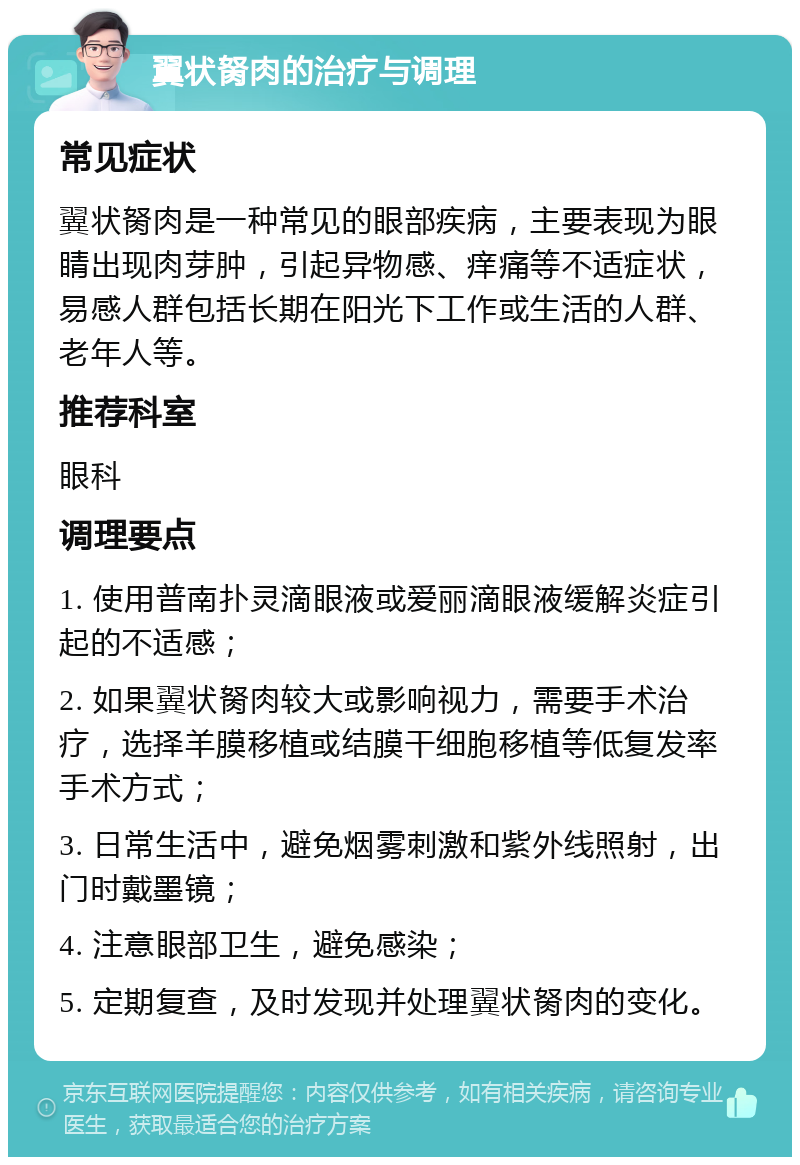 翼状胬肉的治疗与调理 常见症状 翼状胬肉是一种常见的眼部疾病，主要表现为眼睛出现肉芽肿，引起异物感、痒痛等不适症状，易感人群包括长期在阳光下工作或生活的人群、老年人等。 推荐科室 眼科 调理要点 1. 使用普南扑灵滴眼液或爱丽滴眼液缓解炎症引起的不适感； 2. 如果翼状胬肉较大或影响视力，需要手术治疗，选择羊膜移植或结膜干细胞移植等低复发率手术方式； 3. 日常生活中，避免烟雾刺激和紫外线照射，出门时戴墨镜； 4. 注意眼部卫生，避免感染； 5. 定期复查，及时发现并处理翼状胬肉的变化。