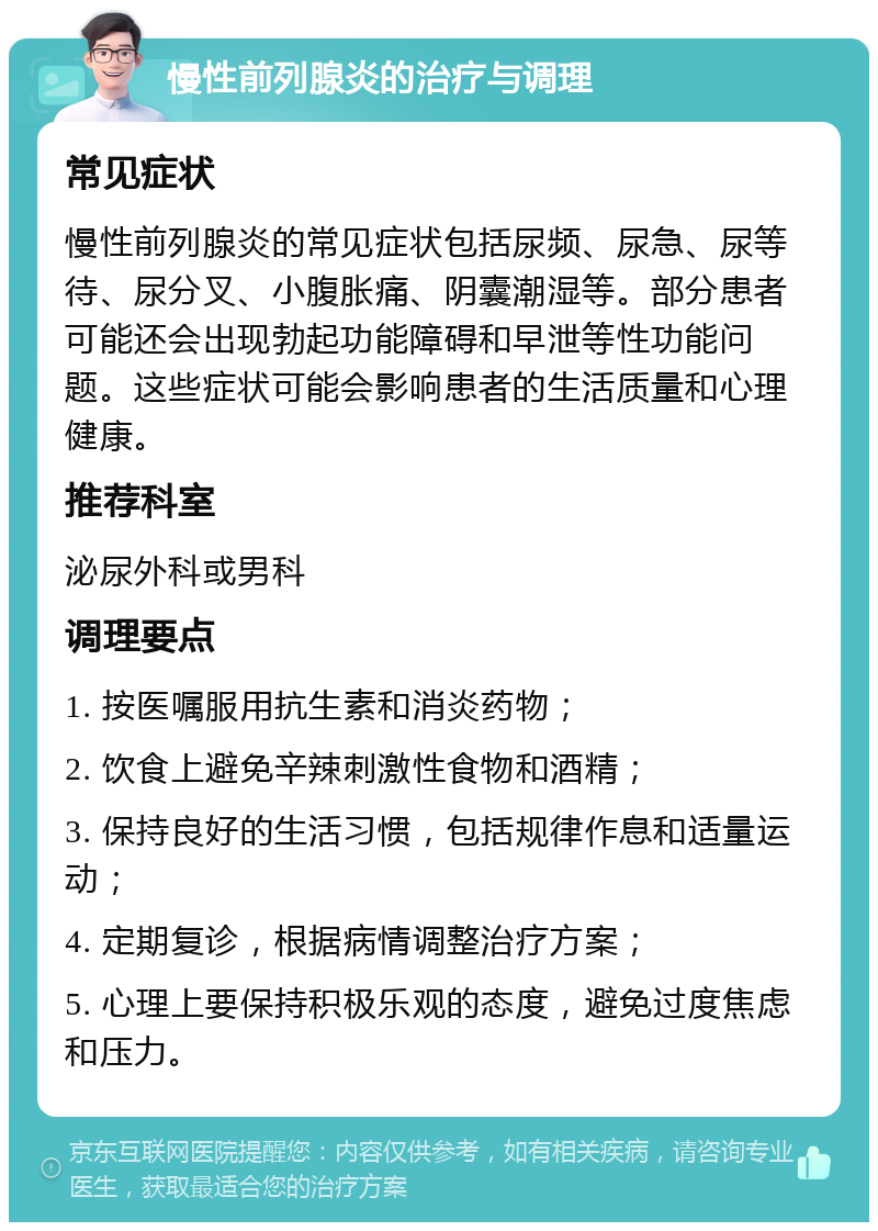 慢性前列腺炎的治疗与调理 常见症状 慢性前列腺炎的常见症状包括尿频、尿急、尿等待、尿分叉、小腹胀痛、阴囊潮湿等。部分患者可能还会出现勃起功能障碍和早泄等性功能问题。这些症状可能会影响患者的生活质量和心理健康。 推荐科室 泌尿外科或男科 调理要点 1. 按医嘱服用抗生素和消炎药物； 2. 饮食上避免辛辣刺激性食物和酒精； 3. 保持良好的生活习惯，包括规律作息和适量运动； 4. 定期复诊，根据病情调整治疗方案； 5. 心理上要保持积极乐观的态度，避免过度焦虑和压力。