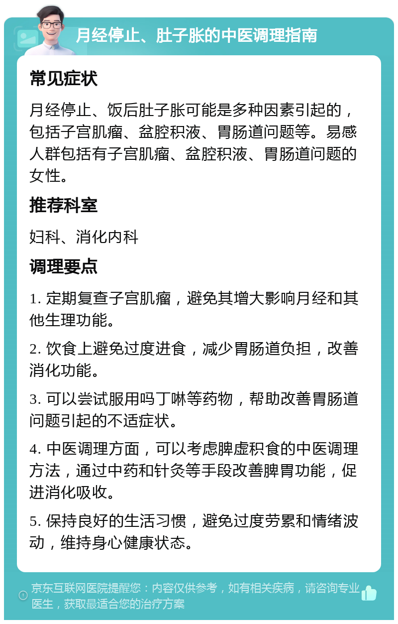 月经停止、肚子胀的中医调理指南 常见症状 月经停止、饭后肚子胀可能是多种因素引起的，包括子宫肌瘤、盆腔积液、胃肠道问题等。易感人群包括有子宫肌瘤、盆腔积液、胃肠道问题的女性。 推荐科室 妇科、消化内科 调理要点 1. 定期复查子宫肌瘤，避免其增大影响月经和其他生理功能。 2. 饮食上避免过度进食，减少胃肠道负担，改善消化功能。 3. 可以尝试服用吗丁啉等药物，帮助改善胃肠道问题引起的不适症状。 4. 中医调理方面，可以考虑脾虚积食的中医调理方法，通过中药和针灸等手段改善脾胃功能，促进消化吸收。 5. 保持良好的生活习惯，避免过度劳累和情绪波动，维持身心健康状态。