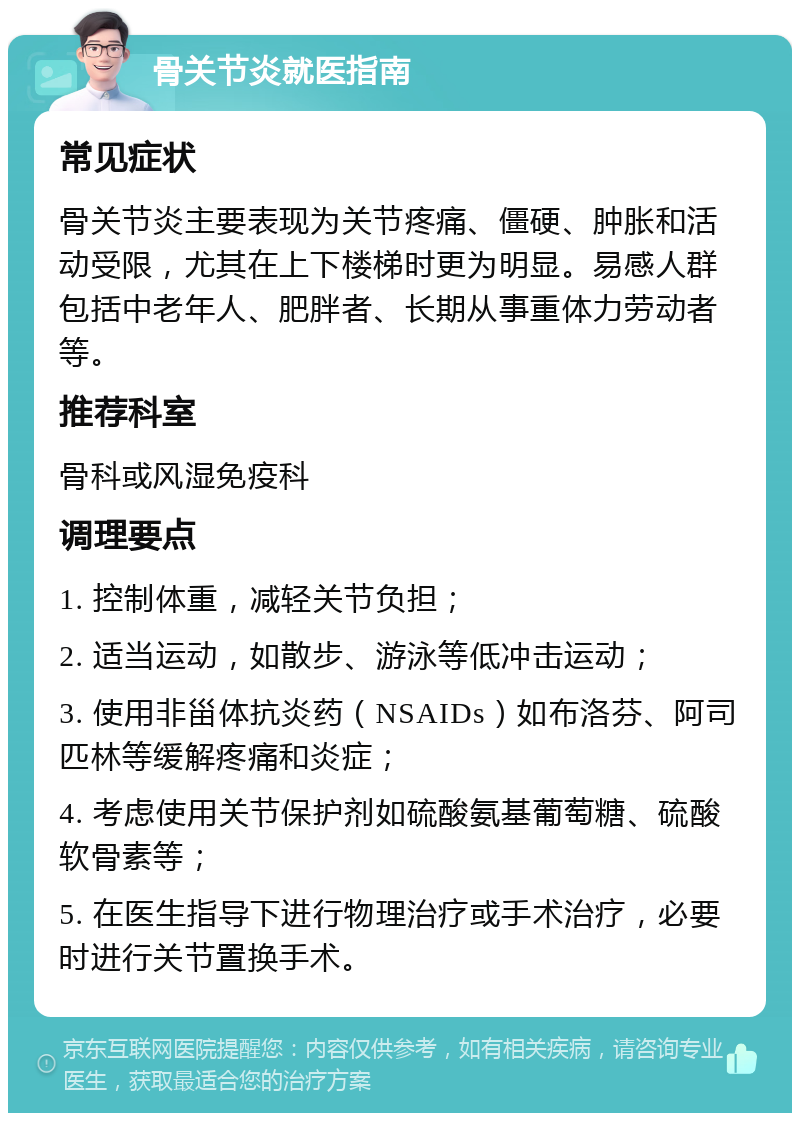 骨关节炎就医指南 常见症状 骨关节炎主要表现为关节疼痛、僵硬、肿胀和活动受限，尤其在上下楼梯时更为明显。易感人群包括中老年人、肥胖者、长期从事重体力劳动者等。 推荐科室 骨科或风湿免疫科 调理要点 1. 控制体重，减轻关节负担； 2. 适当运动，如散步、游泳等低冲击运动； 3. 使用非甾体抗炎药（NSAIDs）如布洛芬、阿司匹林等缓解疼痛和炎症； 4. 考虑使用关节保护剂如硫酸氨基葡萄糖、硫酸软骨素等； 5. 在医生指导下进行物理治疗或手术治疗，必要时进行关节置换手术。